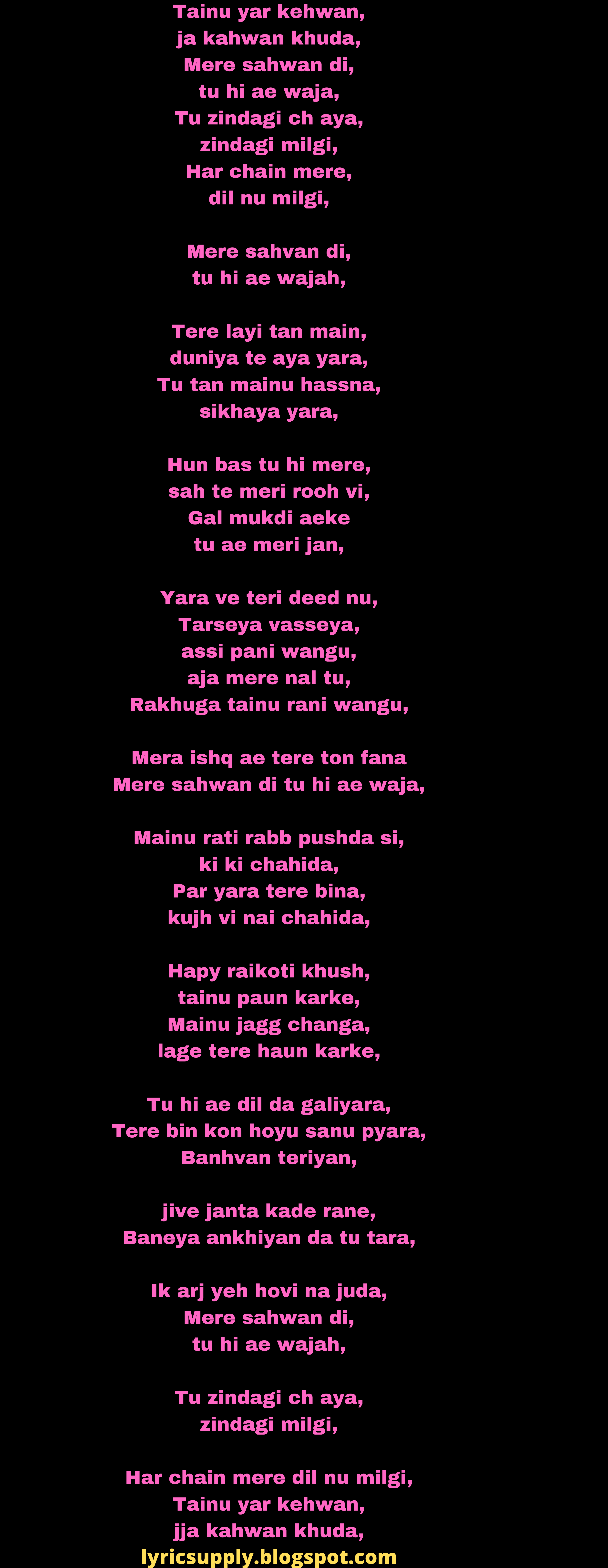 Tainu yar kehwan, ja kahwan khuda, Mere sahwan di, tu hi ae waja, Tu zindagi ch aya, zindagi milgi, Har chain mere, dil nu milgi,  Mere sahvan di, tu hi ae wajah,  Tere layi tan main, duniya te aya yara, Tu tan mainu hassna, sikhaya yara,  Hun bas tu hi mere, sah te meri rooh vi, Gal mukdi aeke tu ae meri jan,  Yara ve teri deed nu, Tarseya vasseya, assi pani wangu, aja mere nal tu, Rakhuga tainu rani wangu,  Mera ishq ae tere ton fana Mere sahwan di tu hi ae waja,  Mainu rati rabb pushda si, ki ki chahida, Par yara tere bina, kujh vi nai chahida,  Hapy raikoti khush, tainu paun karke, Mainu jagg changa, lage tere haun karke,  Tu hi ae dil da galiyara, Tere bin kon hoyu sanu pyara, Banhvan teriyan,  jive janta kade rane, Baneya ankhiyan da tu tara,  Ik arj yeh hovi na juda, Mere sahwan di, tu hi ae wajah,  Tu zindagi ch aya, zindagi milgi,  Har chain mere dil nu milgi, Tainu yar kehwan, jja kahwan khuda,