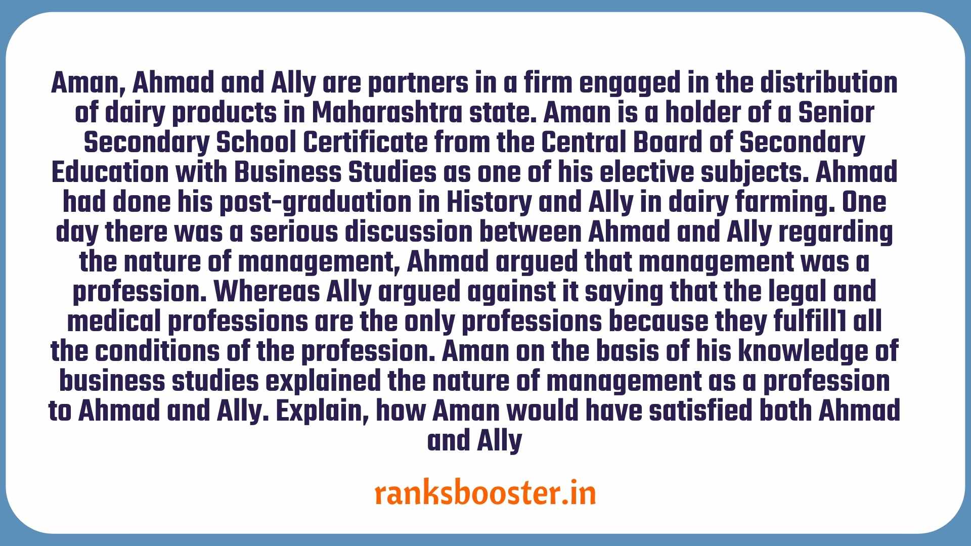 Aman, Ahmad and Ally are partners in a firm engaged in the distribution of dairy products in Maharashtra state. Aman is a holder of a Senior Secondary School Certificate from the Central Board of Secondary Education with Business Studies as one of his elective subjects. Ahmad had done his post-graduation in History and Ally in dairy farming.