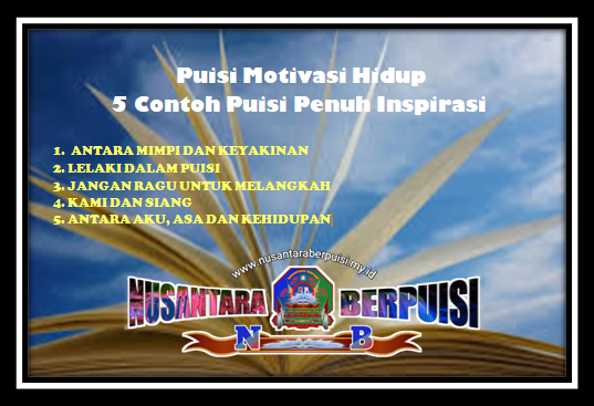 NusantaraBerpuisi -  Puisi Motivasi Hidup - 5 Contoh Puisi Penuh Inspirasi   Dalam hidup ini, memotivasi diri untuk lebih giat memupuk semangat hidup itu sangat penting, karena supaya kita dapat terus produktif dalam kehidupan. tentu saja untuk dapat memotivasi diri agar semangat, ada banyak metode yang bisa kita lakukan. Salah satu metode yang dapat kita lakukan adalah melalui kata-kata pada puisi motivasi hidup.  Memang kita sadari bahwa hidup penuh dengan misteri, karena terkadang penuh kebahagiaan dan terkadang penuh dengan kepiluan yang menguji keimanan kita. Namun kita sebagai manusia diharuskan untuk mampu dalam mempelajari hidup ini sampai mencapai tujuan hidup yang lebih berarti.  Akan tetapi, bagaimana jika dalam perjalanan hidup menghadapi ujian atau rintangan berat? Maka dari itu selalu dibutuhkannya motivasi untuk membangkitkan semangat hidup kita dalam berjuang. Untuk itulah Nusantara Berpuisi kali ini membagikan artikel tentang puisi motivasi hidup.  5 contoh puisi motivasi yang penuh inspirasi berikut ini saya suguhkan agar dapat menjadi pemicu semangat di dalam menghadapi perjalanan hidup. Baik untuk diri saya pribadi maupun untuk para sahabat Nusantara Berpuisi semuanya.