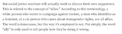 But social justice warriors will actually work to silence their own supporters. This is related to the concept of “allies.” According to this terminology, a white person who wants to campaign against racism, a man who identifies as a feminist, or a cis person who cares about transgender rights, are all allies. The word is innocuous, but the way it’s employed is not. Put simply, the word “ally” is only used to tell people how they’re doing it wrong.