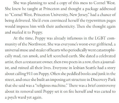 At the time, Poppy was already infamous in the LGBT community of the Northwest. She was everyone’s worst-ever girlfriend, a universal muse and stealer of hearts who periodically went catastrophically mad, ran amok, and left scorched earth. She dated a celebrated artist, then a restaurant owner, then two poets in a row, then a journalist, and ruined all their lives. Everyone in lesbian Seattle had a story about calling 911 on Poppy. Often she peddled books and junk in the street, and once she built an imposing art structure in Discovery Park that she said was a “religious machine.” There was a brief controversy about its removal until Poppy set it on fire herself and was carted to a psych ward yet again.