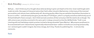 A comment from Rick Priestly reading: "Well yes… I don’t think any of us thought about what we doing in quite such depth at the time. Great read though and it made me smile. One aspect of characterization that I feel is often missed in Warhammer, is that many of the invented personalities and cultures have a deliberately self-deceiving quality. What they are and what they believe themselves to be are in conflict – and ultimately that gives you the idea of Troll Slayers, which is uniquely and almost definitively one of Richard Halliwell’s finest concepts. I don’t think we took ourselves all that seriously or felt the need to do so though. The 40K universe was certainly conceived in the same spirit. It always amused me that the GW Mail Order ‘Trolls’ as we (starting with me) had always styled ourselves insisted as being rebranded ‘Space Marines’. Why anyone would want to be associated with semi-lobotomized, hypnotically indoctrinated slave-soldiers in thrall to an uncaring (and possibly non-existent) god I couldn’t imagine. But times change, don’t they. Thanks for publishing this – it stirred a few memories."