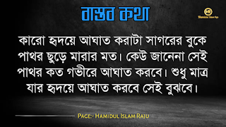 বাস্তব কথা পড়ুন  ভূমিকাঃ- জীবন চলতে হলে অভিজ্ঞতার দরকার, আপনি হোচত না খেলে বাস্তবতা কী জিনিস তা কখনোই অনুধাবন করতে পারবে না, কল্পনা বিলাসী মানুষেরাও মাঝে মাঝে বাস্তবতার সম্মুখীন হয়, তখন তারাও বাস্তবতার সঙ্গে লড়াই করে এগিয়ে চলো স্বীয় লক্ষে, বাস্তবতা নিয়ে গুরুত্বপূর্ণ কথা গুলো আজ আমি ব্লগে সুন্দর করে লিপিবদ্ধ করেছি, ধারাবাহিক ভাবে পড়ে যাবেন, বাস্তবতা নিয়ে বাছাইকৃত কিছু উক্তি, প্রতিটি কথা গুলো বাস্তব এবং প্রতিটি মানুষের জীবনের সাথে মিলে যাবে, কঠিন বাস্তব কথা গুলো আপনার জীবনের সঙ্গে জড়িয়ে আছে, তাছাড়া,  বাস্তব কথা গুলো সবসময়ই সুন্দর ও স্পর্শ, আপনারা এক এক করে প্রতিটি কথা গুলো পড়ুন, ইন শা আল্লাহ সবার ভালো লাগবে।    বাস্তব কথা মালা | বাস্তবতা নিয়ে কিছু কথা। কিছু বাস্তব কথা |   কঠিন বাস্তব কথা গুলো আপনার জীবনের সঙ্গে জড়িয়ে আছেঃ-     বাস্তব কথা ছবি  জীবনের প্রয়োজনে যদি নিজেকে বদলে ফেলতে হয়, তাহলে তাই করো, হয়ত কিছুটা কষ্ট পেতে হবে, তবুও যে তোমার মূল্য বুঝেনা তার অপেক্ষায় থেকো না।   বাস্তব কথা ছবি  হাজার অপমান করার পরও যদি কেউ আপনাকে বলে সে আপনাকে ভালবাসে, তাহলে জানবেন আপনার চাইতে বড় ভাগ্যবান পৃথিবিতে আর কেউ নেই ।   বাস্তব কথা পিক  যে স্বপ্নটা তুমি একা দেখো তা স্বপ্ন থেকে যাওয়ার সম্ভাবনা যেমন বেশি তেমনি যে স্বপ্নটা দুইজন মিলে দেখো তা বাস্তব হওয়ার সম্ভাবনাই বেশি।   বাস্তব কথা ছবি  কাউকে পথে এগিয়ে দিতে না পারেন, অন্তত তার চলার পথে আলো দেখান, সে নিজেই নিজের পথটা খুঁজে নেবে।  বাস্তব কথা ক্যাপশপ  একদম নিখুঁত মানুষ খুঁজতে যেও না, বিধাতা মানুষের ভিতর কিছু কিছু খুত মিশিয়ে দিয়েছে; নিখুঁত মানুষ খুঁজতে গেলে, তুমি ভালোবাসার কোনো মানুষই পাবে না।  বাস্তব কথা ছবি  জগতে তারাই খুব বেশী কষ্ট পায়, যারা মানুষকে সরল মনে ভালোবাসে। বিনিময়ে তারা পায়, অনাদর, অবহেলা ও ঘৃণা। তাই জগতে কাউকে সরল মনে ভালবাসতে নেই। এখানে সরলতা মানে, চরম দুর্বলতা।   আরো পড়ুনঃ- ফেসবুকে প্রিয়জনকে নিয়ে কষ্টের স্ট্যাটাস ৫০ টি।  বাস্তব কথা ক্যাপশন  কাউকে উপকার করলে তা অবশ্যই নিঃস্বার্থভাবে করুন। বিনিময়ে তার কাছ থেকে কোন প্রতিদান আশা করবেন না।  বাস্তব কথা ছবি  যে তোমাকে ভালোবাসেনা তাকে ভালোবেসে যাওয়া একটা ছেড়া ঘু্রি উড়ানোর চেষ্টার মতো।  যারা তোমার পেছনে তোমার বিরুদ্ধে কথা বলে, তাদের অবস্থান সেখানেই। তারা তোমার পেছনেই পরে থাকবে।  বাস্তব কথা ছবি  যারা তোমার পেছনে তোমার বিরুদ্ধে কথা বলে, তাদের অবস্থান সেখানেই। তারা তোমার পেছনেই পরে থাকবে।   বাস্তব কথা মালা | বাস্তবতা নিয়ে কিছু কথা। বাস্তব কথা  উক্তি | বিখ্যাত উক্তি |   বাস্তব কথা ছবি  যখন একজন বন্ধু আমাদের বিপদে ফেলে চলে যাায় আমরা তখন একটা বন্ধু হারাই না, আমরা শুধু বুঝতে পারি সে আমার প্রকৃত বন্ধু ছিল না।  বাস্তব কথা ছবি  করো হৃদয়ে আঘাত করাটা সাগরের বুকে পাথর ছুড়ে মারার মত। কেউ জানেনা সেই পাথর কত গভীরে আঘাত করবে। শুধু মাত্র যার হৃদয়ে আঘাত করবে সেই বুঝবে।   বাস্তব কথা ছবি  কথা বলা শিখতে একজন মানুষের দুই বছর লাগে, কিন্তু 'কি বলা উচিত নয়' তা শিখতে লাগে সারাজীবন।  বাস্তব কথা ছবি  তোমার প্রতি কারও গভীর ভালোবাসা তোমাকে শক্তি দেয় আর কারও প্রতি তোমার গভীর ভালোবাসা তোমাকে সাহস যোগায়।  আরো পড়ুনঃ-  ভালোবাসার মানুষকে নিয়ে ৬০ টি কষ্টের স্ট্যাটাস  বাস্তব কথা ছবি  ভুল সময়ে ভুল ট্রেনে উঠে ভুল স্টেশনে নেমে যাওয়া কিংবা ভুল দরজায় কড়া নেড়ে যাওয়ার মাঝেও আনন্দ আছে। সঠিক পথে ফিরে আসার আনন্দ, ভুল বুঝতে পারার আনন্দ, ভুল সময়ে পাশে থাকা আপন মানুষদের চিনতে পারার আনন্দ। কেউ যদি সব সময় সঠিক কাজই করতে থাকে, সে এই আনন্দগুলো থেকে বঞ্চিত হবে।তবে আশার কথা, সৃষ্টিকর্তা আমাদের কোন আনন্দ থেকেই বঞ্চিত করেন না। তাই হটাত কোন ভুলে বিচলিত হবেন না। মনে রাখবেন, এর মাঝেই কোন আনন্দ বিদ্যমান আছে।  বাস্তব কথা ছবি  যখন একটি দরজা বন্ধ হয়ে যাবে ঠিক তখন নিশ্চয়  জানবে যে, খুব শিগ্রই তোমার জন্য আর একটি দরজা খুলে যাবে।  বাস্তব কথা পিকচার  গতকাল হলো অতীত। আগামীকাল একটা রহস্য। কিন্তু আজকের দিনটি একটি উপহার। একারনেই একে বলা হয় 'প্রেজেন্ট'।  বাস্তব কথা পিক  সময়ের সাথে সাথে যদি ভালোবাসা কমে যায়, বুঝে নেবেন এটা কখনো ভালোবাসাই ছিলো না। এটা ছিলো সময়ের প্রয়োজনে একটু ভালো লাগা।  বাস্তব কথা উক্তি  পাশাপাশি থাকা মানেই কাছাকাছি থাকা নয়। দূরে থেকেও কাছাকাছি থাকা যায়। এটা কেবলমাত্র আপনার মানুষিকতার উপর নির্ভর করে।  বাস্তব কথা উক্তি   পৃথিবীতে ভালো থাকতে খুব বেশি কিছু প্রয়োজন নেই। একটু খানি সততা, নিজের উপর বিশ্বাস, অল্প কিছু আপন মানুষ যারা আপনাকে চোখ বুঝে বিশ্বাস করবে কিংবা যাদের কাছে প্রান খুলে কথা বলতে পারবেন আর অল্পতেই সুখী হবার মানসিকতা। ভালো থাকুন সবাই, ভালো রাখুন প্রিয় মানুষদের। ভালো থাকুক আপনজনেরাও।  বাস্তব কথা উক্তি   কখনো কাউকে অযোগ্য বলে অবহেলা করো না। ভেবে দেখো তুমিও কারো না কারো কাছে অযোগ্য। কেউ কারো যোগ্য নয়, যোগ্য বিবেচনা করে নিতে হয়।  বাস্তব কথা ছবি  তোমার ভুলগুলোকে নিজের সাথে বহন কোরো না, সেগুলোকে পায়ের নিচে ফেলো এবং সেগুলোর উপর ভর দিয়ে সামনে এগিয়ে চলার কাজে ব্যবহার করো।  বাস্তব কথা ছবি  একটি ছাতা হয়তো বৃষ্টিকে থামিয়ে দিতে পারে না। কিন্তু তা আমাদের বৃষ্টির মধ্যে দাঁড়াতে সাহায্য করে। তেমনি নিজের প্রতি কনফিডেন্স হয়তো নিশ্চিত সাফল্যের নিশ্চয়তা দেয় না তবে তা আমাদের যে কোনো চ্যালেঞ্জ মোকাবেলা করার শক্তি দেয়।  বাস্তব কথা ছবি  সেই সময়টা খুব কঠিন, যে সময়ে চোখের পানি ফেলতে হয়। কিন্তু ওই সময়টা তার চেয়েও অনেক বেশি কঠিন,যে সময় চোখের পানি লুকিয়ে হাসতে হয় ।  বাস্তব কথা উক্তি ছবি  অন্যায়ের বিরুদ্ধে কোন প্রতিরোধই একজনে হয় না ঠিক কিন্তু শুরুটা সাহস করে একজনকেই করতে হয় বাকিদের কাজ শুধু তার পাশে দাড়িয়ে যাওয়া।  বাস্তব কথা ছবি  মন ভালো করার জন্যে খুব বেশী কিছু দরকার হয় না। প্রিয় মানুষ গুলোর একটু হাসিই যথেষ্ট।  বাস্তব উপদেশ  কাপড় রঙিন করতে হয়তো রঙের প্রয়োজন হতে পারে। কিন্তু জীবন রঙিন করতে রঙের প্রয়োজন হয় না, প্রয়োজন হয় কিছু ভাল বন্ধুর আর কিছু আপনজনের।  বাস্তব উপদেশ  এমন মানুষের সাথে বন্ধুত্ব করো, যে তোমার গুন গুলো মনে রাখে, আর তোমার ভুলগুলো সংশোধন করিয়ে দিয়ে সেই ভুলগুলোকে ভুলে যায়।  বাস্তব কথা ছবি  পাহাড়ের উপর দাড়িয়ে আকাশটাকে যতটা কাছের মনে হয়, আসলে আকাশটা ততটা কাছের নয়। তেমনি আপাতদৃষ্টিতে কোন কাজ সহজ মনে হলেও, বেশিরভাগ ক্ষেত্রেই তা সহজ নয়।  বাস্তব কথা ছবি  মানুষের মন বড় জটিল। সেটাকে বুঝতে হলে আপনাকে অনেকটা সময় নিতে হবে। আপনি যদি খুব তাড়াতাড়ি বুঝে ফেলেন তাহলে নিশ্চিতভাবেই ধরে নিতে পারেন, আপনি ভুল বুঝেছেন।  বাস্তব কথা ছবি  যে কখনো আশা ছাড়ে না, তাকে হারানো সবচেয়ে কঠিন। আপনি তাকে ভেঙ্গে চুড়ে শেষ করে দিলেও সে আবার উঠে দাড়াবে, আপনাকে হারানোর স্বপ্ন দেখবে; ঠিক মৃত্যুর পূর্ব পর্যন্ত।  বাস্তব কথা উক্তি   আপনার হাসি যেন শুধু আপনার ঠোঁট থেকে নয়, মন থেকেও যেন আসে। একটি প্রাণোচ্ছল হাসি আপনার সম্পর্ককেও অনেক গভীর করে দিতে পারে।  বাস্তব কথা উক্তি   জীবনে দুঃখ হতাশা থাকবেই, তাই বলে জীবনটাকে হতাশার মধ্যে ডুবিয়ে রাখা ঠিক নয়, সময় থাকতে চেষ্টা করুন ঘুরে দাঁড়ানোর, অবশ্যই আপনি সফল হবেন, কারন চেষ্টাই সফলতা বয়ে আনে।  বাস্তব কথা উক্তি   যাকে ভালোবাসার নামে আঘাত দিয়ে ফিরিয়ে দিলেন তার চোখের প্রত্যেক ফোঁটা অশ্রু আপনার চলার পথকে পিচ্ছল করে দিবে একদিন  বাস্তব কথা উক্তি   পৃথিবীর সবচেয়ে দুর্বল স্থান হলো মন আর সবচেয়ে দুর্বল অস্ত্র ভালোবাসা।  মোটকথাঃ- এতক্ষণ আমরা পড়েছি বাস্তব কথা গুলো যা আমাদের দৈনন্দিন জীবনের সঙ্গে মিলে যাচ্ছে , আশা করি "কবিদের নতুন ভূবন" ব্লগের লেখনীতে কেউ হতাশ হন নি , আমরা প্রতিটি কন্টেন্ট কোয়ালিটি করার চেষ্টা চালিয়ে যাচ্ছি , নিচে কয়েকটি বাস্তব উপদেশ মূলক উক্তি পড়ুন।  ছবি সহ ইমাম আবু হানিফা (রহঃ) এর উক্তি ২৫ টি   ছবিসহ মাওলানা জালাল উদ্দিন রুমির প্রেম ভালোবাসা নিয়ে ৮০ টি উক্তি ও উপদেশ মূলক বাণী  ছবিসহ ৩০ টি শেখ সাদীর বাণী ও উপদেশ   আমার পেইজটি ফলো করে সঙ্গে থাকুুন ।  Page:- Hamidul Islam Raju   মোঃ হামিদুল ইসলাম রাজু