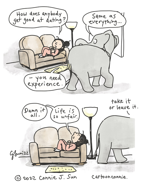 Two-panel borderless comic of a girl with a bun, lounging on a couch, as an elephant casually walks by. In panel 1, she wonders out loud, "How does anybody get good at dating?" Elephant answers matter-of-factly, "Same as everything...you need experience." In panel 2, she looks up at the ceiling in frustration and says, "Damn it all. Life is so unfair." Elephant is already halfway off-frame and says, "Take it or leave it." Elephant comic strip, webcomic by Connie Sun, cartoonconnie