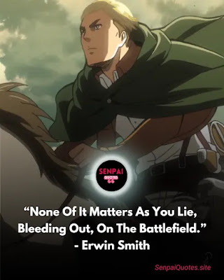 "None of it matters as you lie bleeding out on the battlefield none of it changes what a speeding Rock does to a body we all die but does that mean are meaningless does that means that there was no point in our being born" - Erwin Smith