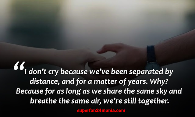 I don’t cry because we’ve been separated by distance, and for a matter of years. Why? Because for as long as we share the same sky and breathe the same air, we’re still together.