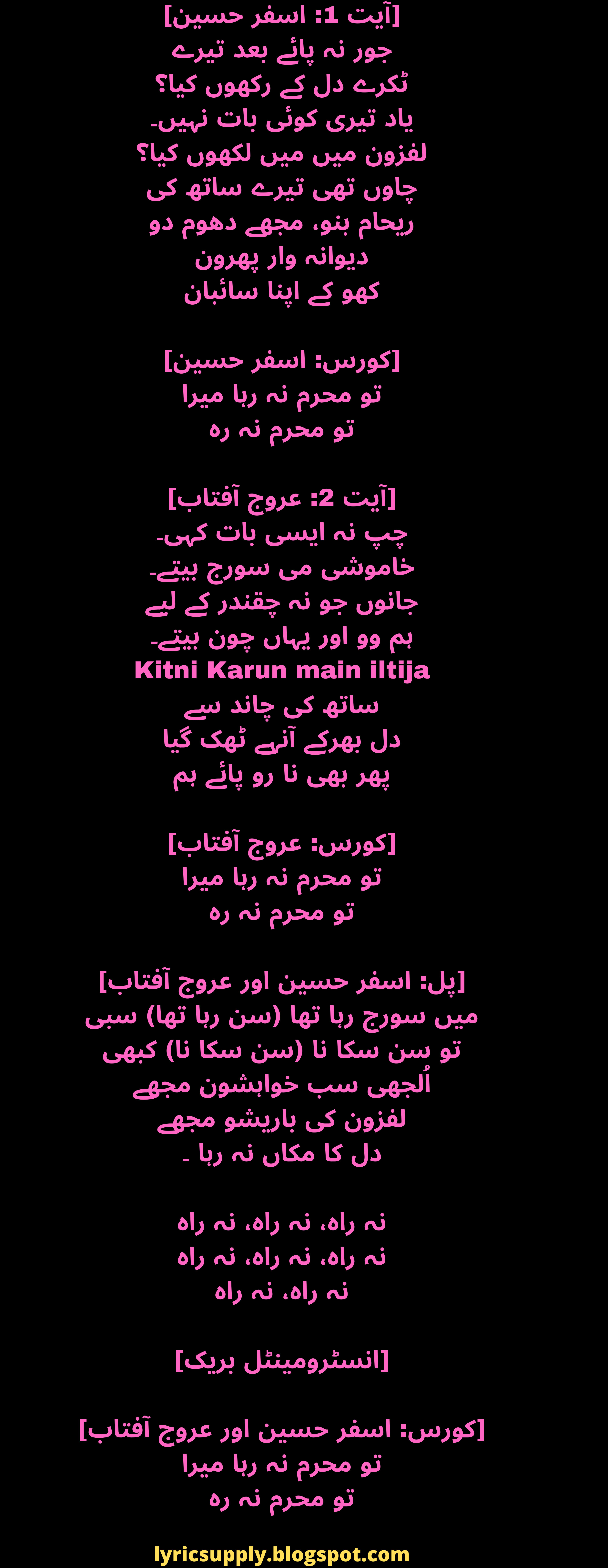 [آیت 1: اسفر حسین] جور نہ پائے بعد تیرے ٹکرے دل کے رکھوں کیا؟ یاد تیری کوئی بات نہیں۔ لفزون میں میں لکھوں کیا؟ چاوں تھی تیرے ساتھ کی ریحام بنو، مجھے دھوم دو دیوانہ وار پھرون کھو کے اپنا سائبان  [کورس: اسفر حسین] تو محرم نہ رہا میرا تو محرم نہ رہ  [آیت 2: عروج آفتاب] چپ نہ ایسی بات کہی۔ خاموشی می سورج بیتے۔ جانوں جو نہ چقندر کے لیے ہم وو اور یہاں چون بیتے۔ Kitni Karun main iltija ساتھ کی چاند سے دل بھرکے آنہے ٹھک گیا پھر بھی نا رو پائے ہم  [کورس: عروج آفتاب] تو محرم نہ رہا میرا تو محرم نہ رہ  [پل: اسفر حسین اور عروج آفتاب] میں سورج رہا تھا (سن رہا تھا) سبی تو سن سکا نا (سن سکا نا) کبھی اُلجھی سب خواہشون مجھے لفزون کی باریشو مجھے دل کا مکاں نہ رہا ۔  نہ راہ، نہ راہ، نہ راہ نہ راہ، نہ راہ، نہ راہ نہ راہ، نہ راہ  [انسٹرومینٹل بریک]  [کورس: اسفر حسین اور عروج آفتاب] تو محرم نہ رہا میرا تو محرم نہ رہ