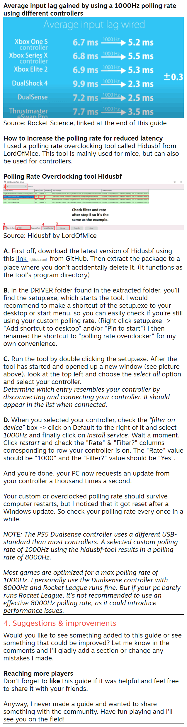 Source: Rocket Science, linked at the end of this guide  So the general rule is to use a wired connection if it's convenient. Using a controller wireless is not bad, but you can get used to a bit of consistent input-lag, while it's impossible to get used to inconsistent input-lag.  3. Increase your polling rate Polling rates and input lag The polling rate in Hz determines how often your computer requests an update from your controller (or mouse) using the USB connection. When a new controller is plugged in, the polling rate is automatically set to 250 by Windows. (so the PC requests an update 250 times a second when the controller is connected)  However, this doesn’t mean the controller is forced to deliver the requested updates at the same rate, but every controller has its own rate of releasing an update for the pc to grab. In general PlayStation controllers have an update rate of 250Hz (250 times a second) and Xbox controllers have an update rate of 124Hz. (124 times a second)  For the PC to register the update from the controller a.s.a.p., increasing the polling rate to 1000Hz (1000 times a second) will instantly reduce input lag and increase the input consistency. Result: In the time the controller spits out one update, the PC has already tried to retrieve it 4 times.  Average input lag gained by using a 1000Hz polling rate using different controllers  Source: Rocket Science, linked at the end of this guide  How to increase the polling rate for reduced latency I used a polling rate overclocking tool called Hidusbf from LordOfMice. This tool is mainly used for mice, but can also be used for controllers.  Polling Rate Overclocking tool Hidusbf  Source: Hidusbf by LordOfMice  A. First off, download the latest version of Hidusbf using this link [github.com] from GitHub. Then extract the package to a place where you don't accidentally delete it. (It functions as the tool's program directory)  B. In the DRIVER folder found in the extracted folder, you’ll find the setup.exe, which starts the tool. I would recommend to make a shortcut of the setup.exe to your desktop or start menu, so you can easily check if you’re still using your custom polling rate. (Right click setup.exe -> "Add shortcut to desktop" and/or "Pin to start") I then renamed the shortcut to "polling rate overclocker" for my own convenience.  C. Run the tool by double clicking the setup.exe. After the tool has started and opened up a new window (see picture above), look at the top left and choose the select all option and select your controller. Determine which entry resembles your controller by disconnecting and connecting your controller. It should appear in the list when connected.  D. When you selected your controller, check the “filter on device” box -> click on Default to the right of it and select 1000Hz and finally click on install service. Wait a moment. Click restart and check the "Rate" & "Filter?" columns corresponding to row your controller is on. The "Rate" value should be "1000" and the "Filter?" value should be "Yes".  And you're done, your PC now requests an update from your controller a thousand times a second.  Your custom or overclocked polling rate should survive computer restarts, but I noticed that it got reset after a Windows update. So check your polling rate every once in a while.  NOTE: The PS5 Dualsense controller uses a different USB-standard than most controllers. A selected custom polling rate of 1000Hz using the hidusbf-tool results in a polling rate of 8000Hz.  Most games are optimized for a max polling rate of 1000Hz. I personally use the Dualsense controller with 8000Hz and Rocket League runs fine. But if your pc barely runs Rocket League, it's not recommended to use an effective 8000Hz polling rate, as it could introduce performance issues. 4. Suggestions & improvements Would you like to see something added to this guide or see something that could be improved? Let me know in the comments and I'll gladly add a section or change any mistakes I made.  Reaching more players Don't forget to like this guide if it was helpful and feel free to share it with your friends.  Anyway, I never made a guide and wanted to share something with the community. Have fun playing and I'll see you on the field!