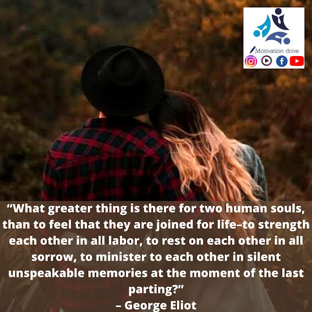 “What greater thing is there for two human souls, than to feel that they are joined for life--to strengthen each other in all labor, to rest on each other in all sorrow, to minister to each other in all pain, to be one with each other in silent unspeakable memories at the moment of the last parting?” - George Eliot