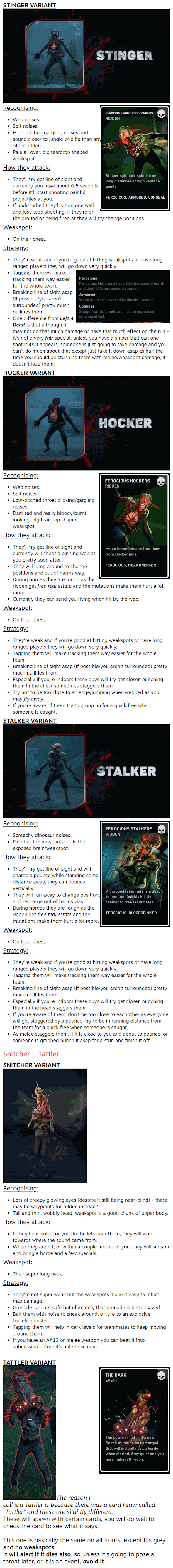 Stinger Variants   STINGER VARIANT Recognising: Web noises. Spit noises. High-pitched gargling noises and sound closer to jungle wildlife than any other ridden. Pale all over, big teardrop shaped weakspot. How they attack: They'll try get line of sight and currently you have about 0.5 seconds before it'll start shooting painful projectiles at you. If undisturbed they'll sit on one wall and just keep shooting, if they're on the ground or being fired at they will try change positions. Weakspot: On their chest. Strategy: They're weak and if you're good at hitting weakspots or have long ranged players they will go down very quickly. Tagging them will make tracking them way easier for the whole team. Breaking line of sight asap (if possible/you aren't surrounded) pretty much nullifies them. One difference from Left 4 Dead is that although it may not do that much damage or have that much effect on the run - it's not a very fair special, unless you have a sniper that can one shot it as it appears, someone is just going to take damage and you can't do much about that except just take it down asap as half the time you should be stunning them with melee/weakspot damage, it doesn't faze them. HOCKER VARIANT Recognising: Web noises. Spit noises. Low-pitched throat clicking/gargling noises. Dark red and really bloody/burnt looking, big teardrop shaped weakspot. How they attack: They'll try get line of sight and currently will shoot a pinning web at you pretty soon after. They will jump around to change positions and out of harms way. During hordes they are rough as the ridden get free real estate and the mutations make them hurt a lot more. Currently they can send you flying when hit by the web. Weakspot: On their chest. Strategy: They're weak and if you're good at hitting weakspots or have long ranged players they will go down very quickly. Tagging them will make tracking them way easier for the whole team. Breaking line of sight asap (if possible/you aren't surrounded) pretty much nullifies them. Especially if you're indoors these guys will try get closer, punching them in the chest sometimes staggers them. Try not to be too close to an edge/jumping when webbed as you may fly away. If you're aware of them try to group up for a quick free when someone is caught. STALKER VARIANT Recognising: Screechy dinosaur noises. Pale but the most notable is the exposed brain/weakspot. How they attack: They'll try get line of sight and will charge a pounce while standing some distance away, they can pounce vertically. They will run away to change positions and recharge out of harms way. During hordes they are rough as the ridden get free real estate and the mutations make them hurt a lot more. Weakspot: On their chest. Strategy: They're weak and if you're good at hitting weakspots or have long ranged players they will go down very quickly. Tagging them will make tracking them way easier for the whole team. Breaking line of sight asap (if possible/you aren't surrounded) pretty much nullifies them. Especially if you're indoors these guys will try get closer, punching them in the head staggers them. If you're aware of them, don't be too close to eachother as everyone will get staggered by a pounce, try to be in running distance from the team for a quick free when someone is caught. As melee staggers them, if it is close to you and about to pounce, or someone is grabbed punch it asap for a stun and finish it off. Snitcher + Tattler SNITCHER VARIANT  Recognising: Lots of creepy glowing eyes (despite it still being near-blind) - these may be waypoints for ridden instead? Tall and thin, wobbly head, weakspot is a good chunk of upper body. How they attack: If they hear noise, or you fire bullets near them, they will walk towards where the sound came from. When they are hit, or within a couple metres of you, they will scream and bring a horde and a few specials. Weakspot: Their super long neck. Strategy: They're not super weak but the weakspots make it easy to inflict max damage. Grenade is super safe but ultimately that grenade is better saved. Bait them with noise to sneak around, or lure to an explosive barrel/cannister. Tagging them will help in dark levels for teammates to keep moving around them. If you have an AA12 or melee weapon you can beat it into submission before it's able to scream.  TATTLER VARIANT The reason I call it a Tattler is because there was a card I saw called "Tattler" and these are slightly different. These will spawn with certain cards, you will do well to check the card to see what it says.  This one is basically the same on all fronts, except it's grey and no weakspots. It will alert if it dies also, so unless it's going to pose a threat later, or it is an event, avoid it.