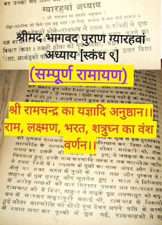 श्रीमद भागवद पुराण ग्यारहवां अध्याय [स्कंध ९](सम्पूर्ण रामायण)  श्री रामचन्द्र का यज्ञादि अनुष्ठान।।राम, लक्ष्मण, भरत, शत्रुघ्न का वंश वर्णन।।नवीन सुख सागर   श्रीमद भागवद पुराण ग्यारहवां अध्याय [स्कंध ९](सम्पूर्ण रामायण)  श्री रामचन्द्र का यज्ञादि अनुष्ठान।।राम, लक्ष्मण, भरत, शत्रुघ्न का वंश वर्णन।।   दोद्दा-यज्ञादिक जो किये राम सह भ्रात। या गैरहे अध्याय में कथा सोई दरशाय॥     श्रीशुकदेवजी बोले- रामचन्द्र ने उत्तम सारथियों से युक्त यज्ञ का प्रारम्भ सर्व देवमय अपनी आत्मा के पूजन करने का विचार किया। तब ही होता को पूर्व दिशा, ब्रह्मा को दक्षिण दिशा, अर्ध्वयु को पश्चिम दिशा और उद्गाता को उत्तर दिशा दे दी।  दिशाओं के मध्य की सब भूमि आचार्य को दे दी।   क्योंकि रामचन्द्रजी नि:स्पृह थे और यह जानते थे कि यह सब भूमि ब्राह्मणों ही के योग्य है।   इसी तरह सीता ने भी सोभाग्य सूचक वस्त्राभरणों के अतिरिक्त कुछ न रक्खा।   वे सब ब्राह्मण राम का अपने ऊपर ऐसा वात्सल्य भाव देखकर बड़े प्रसन्न हुए और लिया हुआ राज्य रामचन्द्र को फिर देकर कहने लगे।   "हे भगवान ! ऐसी कोई वस्तु नहीं है जो आपने हम को न दी हो । आपने हमारे हृदय में प्रवेश करके अपनी कान्ति से हमारे हृदयस्थ अन्धकार को दूर कर दिया है।"   एक दिन अधेरी रात में राम भेष बदले हुए प्रजा की दशा देखत हुए थे उस समय कोई मनुष्य अपनी स्त्री से अप्रसन्न हो कह रहा था कि तू दुष्टा और असती है मेरी आज्ञा के बिना तू पराये घर चली गई थी मैं तुझको अब अपने घर में कदापि नहीं रक्खूँगा, स्त्री का लोभी राम है वह सीता को ही रखले परन्तु मैं तुमको नहीं रख सकता।   लोगों के मुख से इस दुरापवाद को सुनकर रामचन्द्र ने सीता को परित्याग कर दिया और वह वाल्मीकि के आश्रम में चली गई। सीता गर्भवती थी, ठीक समय पर इससे दो जोड़ले पुत्र हुए, ये लवकुश के नाम से, विख्यात हुए, इनके नाम करणादि संस्कार सब वाल्मीकि ऋषि ने स्वयं किये थे।   लक्ष्मण के पुत्रों का नाम अंगद और चित्रकेतु था तथा भरत के पुत्रों के नाम तक्ष और पुष्कल थे। शत्रुध्न के पुत्र सुबाहु और श्रुतसेन हुए ।    भरत ने दिग्विजय में करोड़ गन्धर्वो को मार गिराया उनका धन ला लाकर सब रामचन्द्र को दे दिया, शत्रुध्न ने मधु के पुत्र लवणासुर को मधु वन में मारकर मथुरापुरी बसाई थी, रामचन्द्र से निकाली हुई सीता बाल्मीकि को दोनों पुत्र देकर अपने पति के चरणों में ध्यान लगा कर पृथ्वी में समा गई।   रामचन्द्रजी ने यह समाचार सुन अपनी बुद्धि से शोक को रोका। परन्तु जब उसके गुण की याद आई तब शोक न रोक सके।   यह पति पत्नी का वियोग ऐसा ही होता है। सीता के पृथ्वी में प्रवेश होने के पश्चात रामचन्द्र ने ब्रह्मचर्य व्रत धारण कर लिया, तेरह सहस्त्र वर्ष तक अखण्डित अग्निहोत्र करते रहे। फिर दंडक बन के कांटों से विधे हुए अपने चरणों को भक्तों के हृदय में स्थापित कर आत्मज्योति में लीन हो गये।    जिन रामचन्द्र ने देवताओं की प्रार्थना से लीलावपु धारण किया था, उनका प्रभाव सामान्य नहीं था........शस्त्रों से राक्षसों को नष्ट किया, समुद्र में पुल बांधा! क्या ये सब बातें कुछ बड़ी नहीं थी! शत्रुओं के मारने में बन्दर उनकी क्या सहायता कर सकते थे, ये सब क्रीड़ा मात्र थी।   हे राजन ! कौशल देश वासियों ने रामचन्द्र का स्पर्श किया, दर्शन किया संग बैठे, पीछे पीछे चले वे सब उस स्थान को गये जहाँ योगीजन जाते हैं। जो मनुष्य रामचन्द्रजी के यशों को कानों से सुनता है, वह शान्तिनिष्ठ पुरुष कर्म बन्धनों से छूट जाता है।   परीक्षित ने पूछा-हे प्रभो ! रामचन्द्र ने भाइयों के साथ कैसा बर्ताव किया सो कहिये ।   श्रीशुकदेव जी बोले- रामचन्द्र ने भाइयों को दिग्विजय करने की आज्ञा दी। स्वयं भी लोगों से मिलने भेंटने को अपने साथियों सहित पुरी को देखने जाया करते थे । यह पुरी सुगंधित द्रव्यों के जल और हाथियों के मद से मार्ग में छिड़काब हो जाने के कारण ऐसी मालुम होने लगती थी कि अपने स्वामी के आने से निरंतर मदोन्मत्त हो रही है। जहाँ जहाँ रामचन्द्र जाते थे वहाँ वहां पुरवासी लोग भेंट लेकर आते थे और यह आशीर्वाद देते थे कि जैसे पहिले बाराहरूप धारण कर पृथ्वी का उद्धार किया था उसी तरह अब भी इसको रक्षा कीजिये। अपने स्वामी को बहुत दिन पीछे आया जान स्त्री पुरुष घर छोड़ कोठे कोठरी छज्जों पर चढ़कर फूलों की वर्षा करके प्यासे नेत्रों की तृष्णा बुझाने लगते । तदुपरान्त अपने लोगों के साथ राज भवन में आते जहाँ अनन्त रत्नों के कोष भण्डार आदि आदि भरे हुए थे।    ये महल ऐसे बने हुए थे कि इनमें मूगों की देहली थीं वज्र्य मणि के स्तम्भ थे, मरकत मणि के स्थल और स्फटिक मणियों की भीत थीं। इन घरों में राम रामचन्द् प्राण प्यारी सीता के साथ रमण करने लगे। इस तरह धर्म का प्रतिपालन करते हुए रामचन्द्र बहुत दिनों तक भाइयों सहित अनेक भोगो को भोगते रहे और सब प्रजाजन उनके चरणों का ध्यान रखते रहे।    ।।🥀इति श्री पद्यपुराण कथायाम अध्याय समाप्तम🥀।।   ༺═──────────────═༻ ༺═──────────────═༻ ＿人人人人人人＿अध्याय समाप्त＿人人人人人人＿