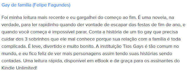 Foi minha leitura mais recente e eu gargalhei do começo ao fim. É uma novela, na verdade, para ler rapidinho quando der vontade de escapar das festas de fim de ano, e quando você começa é impossível parar. Conta a história de um tio gay que precisa cuidar dos 3 sobrinhos que ele mal conhece porque sua relação com a família é toda complicada. É leve, divertido e muito bonito. A instituição Tios Gays é tão comum no mundo, e eu fico feliz de ver mais personagens assim tendo suas histórias sendo contadas. Uma leitura rápida, disponível em eBook e de graça para os assinantes do Kindle Unlimited!