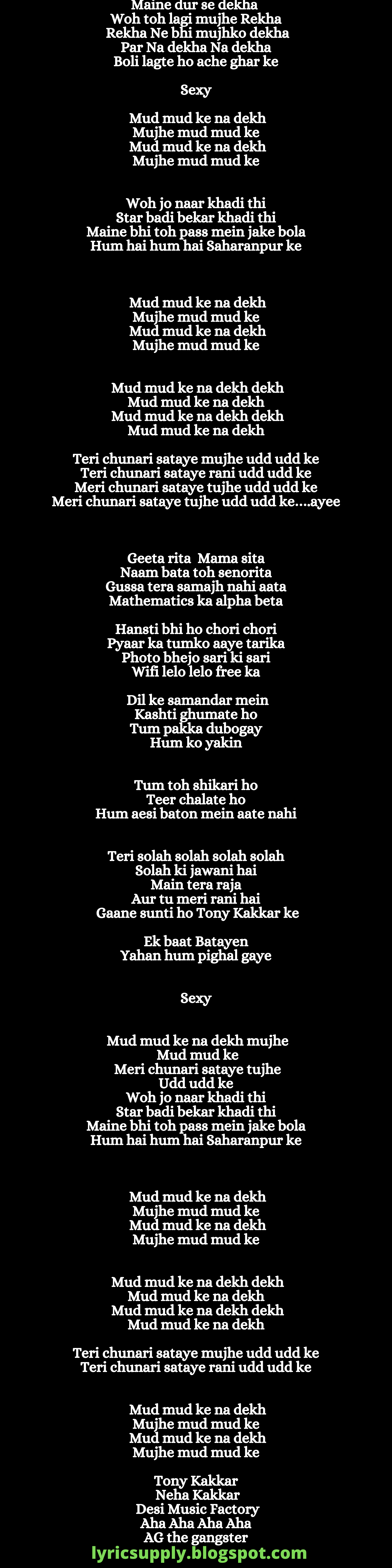 Maine dur se dekha  Woh toh lagi mujhe Rekha Rekha Ne bhi mujhko dekha  Par Na dekha Na dekha Boli lagte ho ache ghar ke  Sexy  Mud mud ke na dekh  Mujhe mud mud ke Mud mud ke na dekh  Mujhe mud mud ke   Woh jo naar khadi thi Star badi bekar khadi thi Maine bhi toh pass mein jake bola Hum hai hum hai Saharanpur ke    Mud mud ke na dekh  Mujhe mud mud ke Mud mud ke na dekh  Mujhe mud mud ke   Mud mud ke na dekh dekh  Mud mud ke na dekh Mud mud ke na dekh dekh  Mud mud ke na dekh  Teri chunari sataye mujhe udd udd ke Teri chunari sataye rani udd udd ke Meri chunari sataye tujhe udd udd ke Meri chunari sataye tujhe udd udd ke….ayee    Geeta rita  Mama sita Naam bata toh senorita Gussa tera samajh nahi aata Mathematics ka alpha beta  Hansti bhi ho chori chori Pyaar ka tumko aaye tarika Photo bhejo sari ki sari Wifi lelo lelo free ka  Dil ke samandar mein  Kashti ghumate ho Tum pakka dubogay Hum ko yakin   Tum toh shikari ho Teer chalate ho Hum aesi baton mein aate nahi   Teri solah solah solah solah Solah ki jawani hai Main tera raja Aur tu meri rani hai Gaane sunti ho Tony Kakkar ke   Ek baat Batayen Yahan hum pighal gaye   Sexy   Mud mud ke na dekh mujhe  Mud mud ke  Meri chunari sataye tujhe  Udd udd ke Woh jo naar khadi thi Star badi bekar khadi thi Maine bhi toh pass mein jake bola Hum hai hum hai Saharanpur ke    Mud mud ke na dekh  Mujhe mud mud ke Mud mud ke na dekh  Mujhe mud mud ke   Mud mud ke na dekh dekh  Mud mud ke na dekh Mud mud ke na dekh dekh  Mud mud ke na dekh  Teri chunari sataye mujhe udd udd ke Teri chunari sataye rani udd udd ke   Mud mud ke na dekh  Mujhe mud mud ke Mud mud ke na dekh  Mujhe mud mud ke  Tony Kakkar Neha Kakkar  Desi Music Factory  Aha Aha Aha Aha AG the gangster