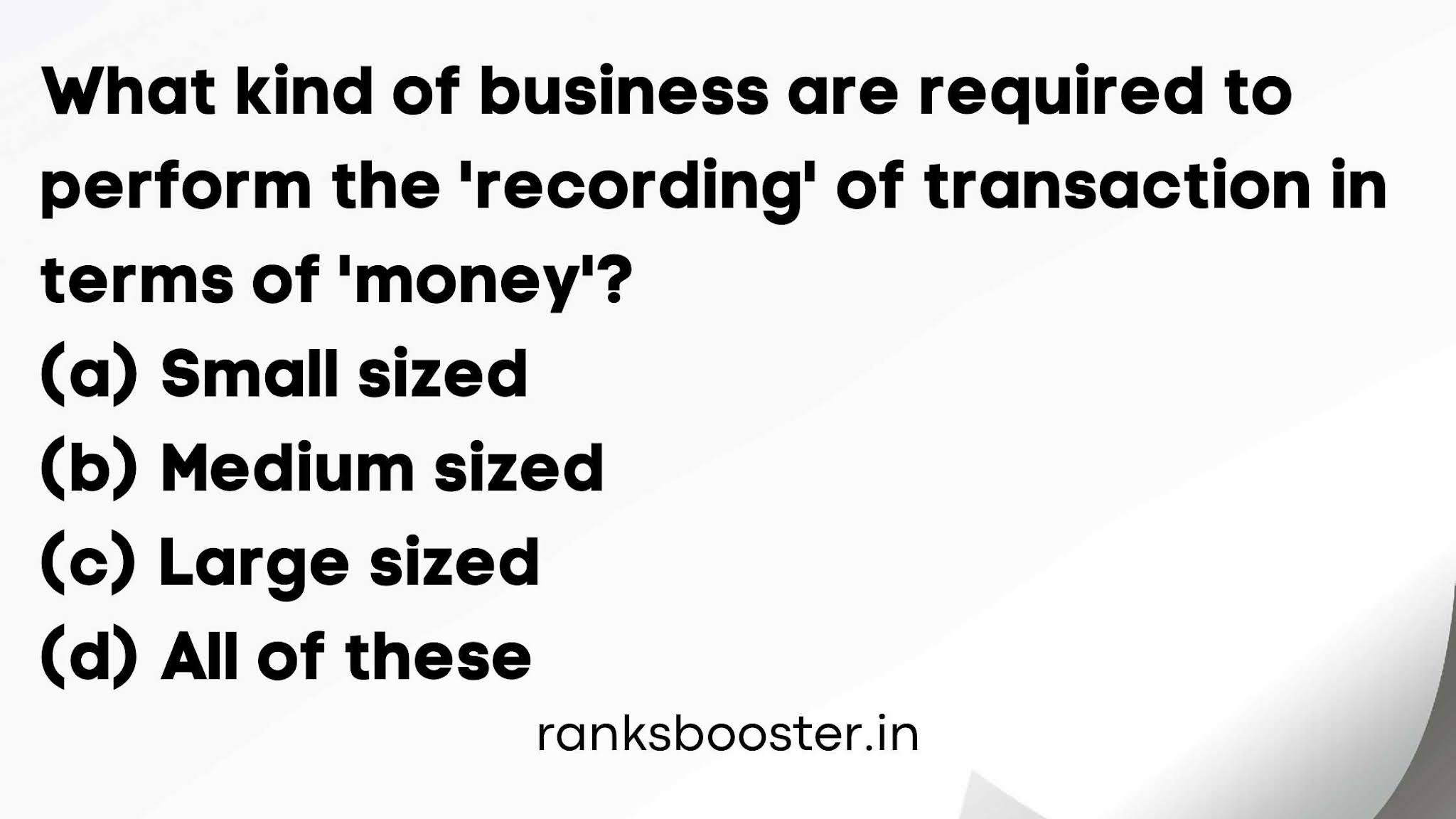What kind of business are required to perform the 'recording' of transaction in terms of 'money'? (a) Small sized (b) Medium sized (c) Large sized (d) All of these