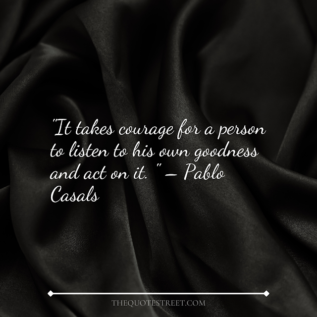 "It takes courage for a person to listen to his own goodness and act on it." – Pablo Casals