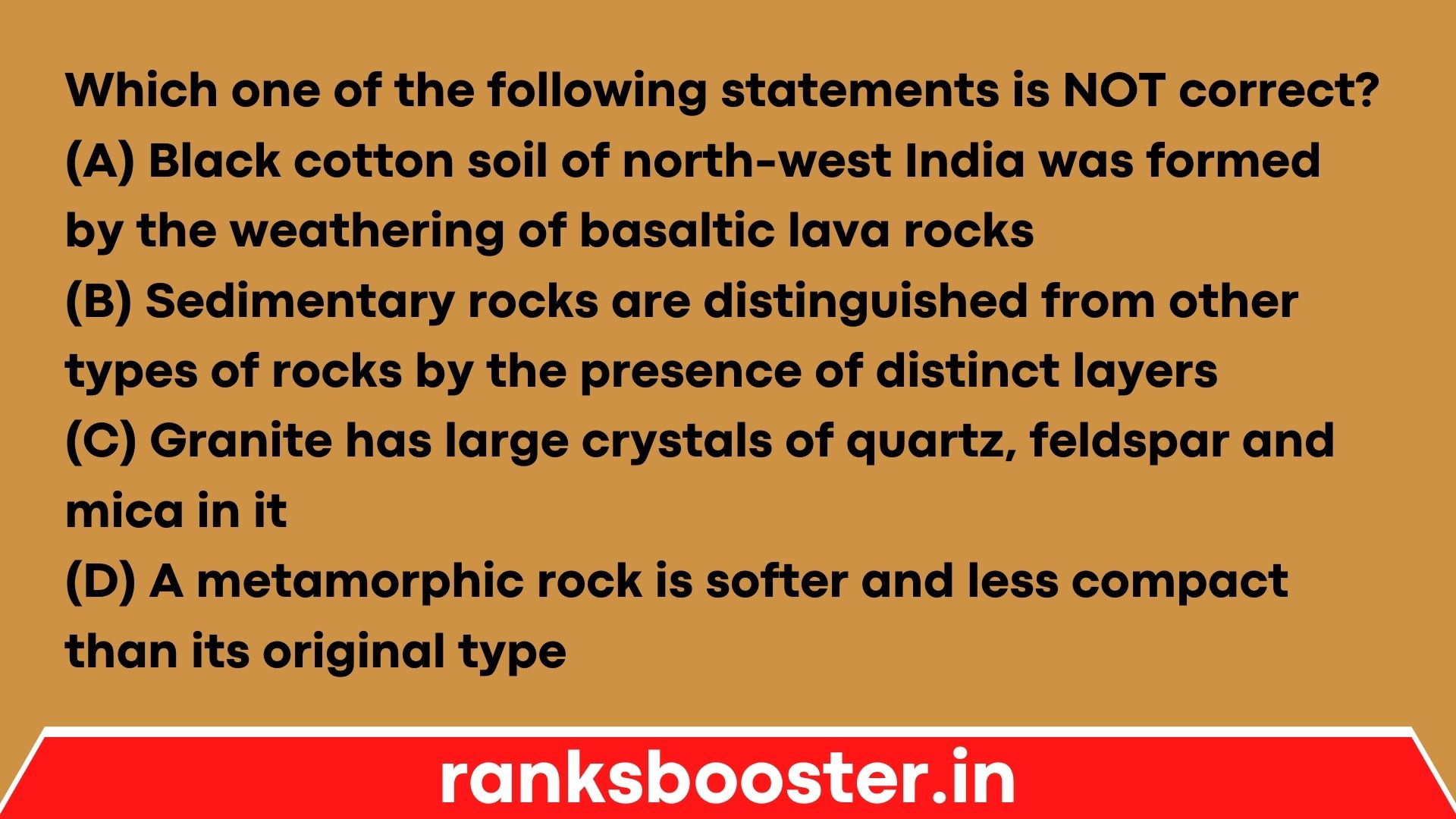 Which one of the following statements is NOT correct? (A) Black cotton soil of north-west India was formed by the weathering of basaltic lava rocks (B) Sedimentary rocks are distinguished from other types of rocks by the presence of distinct layers (C) Granite has large crystals of quartz, feldspar and mica in it (D) A metamorphic rock is softer and less compact than its original type