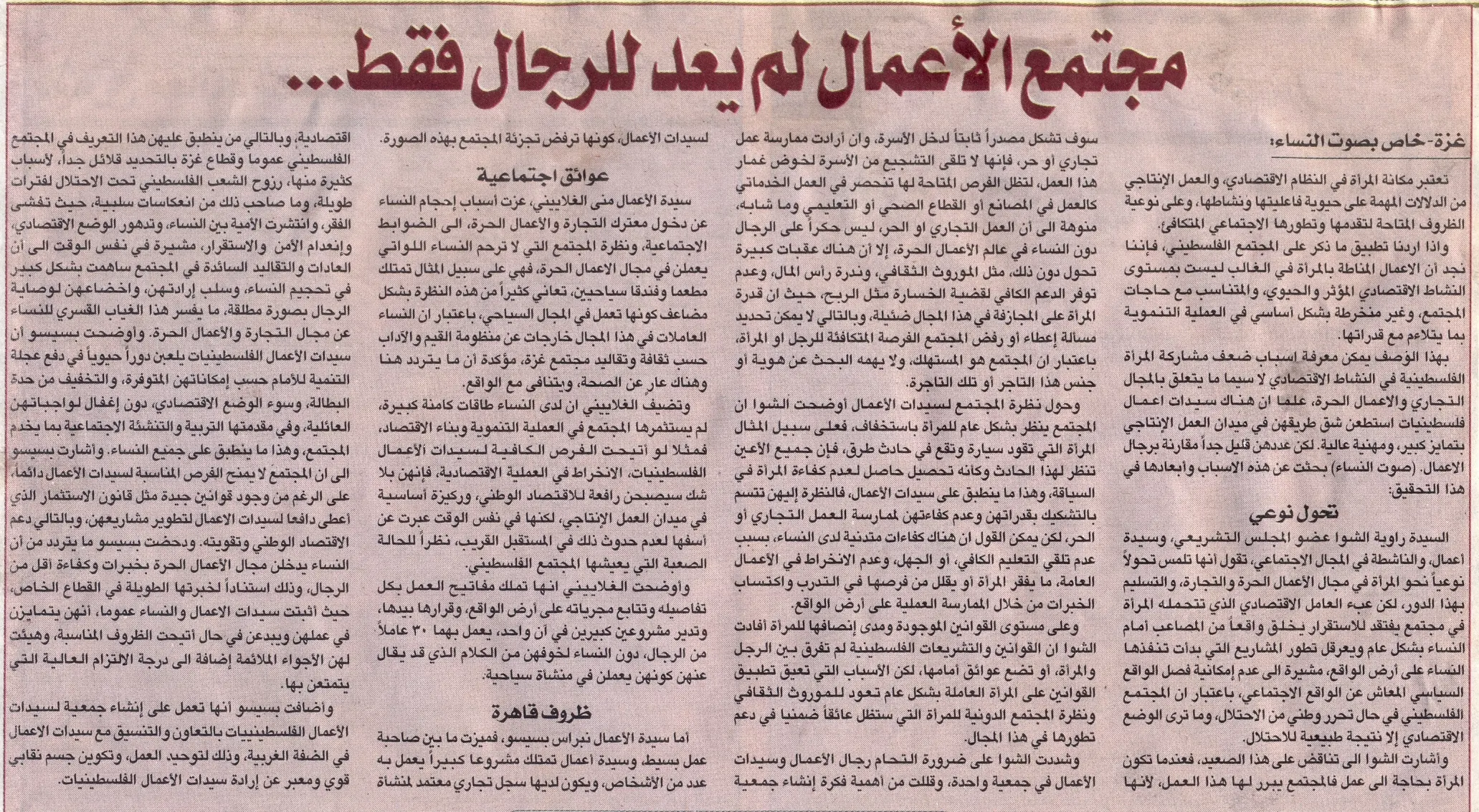 تحقيق: محمد توفيق أحمد كريزم    مجتمع الأعمال لم يعد للرجال فقط.. بل للنساء أيضاَ  تحقيق: محمد توفيق أحمد كريزم  مجتمع الأعمال لم يعد للرجال فقط.. بل للنساء أيضاَ    تعتبر مكانة المرأة في النظام الاقتصادي, والعمل الإنتاجي من الدلالات المهمة على حيوية فاعليتها و نشاطها, و على نوعية الظروف المتاحة لتقدمها و تطورها الاجتماعي المتكافىء.  و إذا أردنا تطبيق ما ذكر على المجتمع الفلسطيني, فإننا نجد أن الأعمال المناطة بالمرأة في الغالب ليست بمستوى النشاط الاقتصادي المؤثر و الحيوي, و المتناسب مع حاجات المجتمع, و غير منخرطة بشكل أساسي في العملية التنموية بما يتلائم مع قدراتها, بمعنى أن ما يسند لها يندرج ضمن مفهوم ( الجنس الناعم ) الضعيف.  بهذا الوصف يمكن معرفة أسباب نأي المرأة الفلسطينية بنفسها عن الحياة الاقتصادية لاسيما ما يتعلق بالمجال التجاري و الأعمال الحرة, علما أن هناك سيدات أعمال فلسطينيات إستطعن شق طريقهن في ميدان العمل الإنتاجي بتمايز كبير, ومهنية عالية. لكن عددهن قليل جداَ مقارنة برجال الأعمال.    ( صوت النساء) بحثت عن هذه الأسباب و أبعادها في هذا التحقيق:  تحول نوعي:  السيدة راوية الشوا عضو المجلس التشريعي, وسيدة أعمال, و الناشطة في المجال الإجتماعي, تقول أنها تلمس تحولاَ نوعياَ نحو المرأة في مجال الأعمال الحرة و التجارة, و التسليم بهذا الدور, لكن عبْ العامل الإقتصادي الذي تتحمله المرأة في مجتمع يفتقد للإستقرار يخلق واقعاَ من المصاعب أمام النساء بشكل عام و يعرقل تطور المشاريع التي بدأت تنفذها النساء على أرض الواقع, مشيرة إلى عدم إمكانية فصل الواقع السياسي المعاش عن الواقع الإجتماعي, بإعتبار أن المجتمع الفلسطيني في حال تحرر وطني من الإحتلال, وما تري الوضع الإقتصادي إلا نتيجة طبيعية للإحتلال.  وأشارت الشوا إلى تناقض على هذا الصعيد, فعندما تكون المرأة بحاجة إلى عمل فالمجتمع يبرر لها هذا العمل, لأنها سوف تشكل مصدراَ ثابتاَ لدخل الأسرة, وإن أرادت ممارسة عملاَ تجارياَ أو حراَ, فإنها لا تلق التشجيع من الأسرة لخوض غمار هذا العمل, لتظل الفرص المتاحة لها هو العمل الخدماتي كالعمل في المصانع أو القطاع الصحي أو التعليمي و ما شابه, منوهة إلى أن العمل التجاري أو الحر, ليس حكراَ على الرجال دون النساء, و لكن في نفس الوقت يجب توفر مناخ ملائم لإنطلاقة النساء في عالم الأعمال الحرة, إلا أن هناك عقبات كبيرة تحول دون ذلك, مثل الموروث الثقافي, وندرة رأس المال, وعدم توفر الدعم الكافي لقضية الخسارة مثل الربح, حيث أن قدرة المرأة على المجازفة في هذا المجال ضئيلة, و بالتالي لا يمكن تحديد مسألة إعطاء أو رفض المجتمع الفرصة المتكافئة للرجل أو المرأة, بإعتبار أن المجتمع هو المستهلك, و لا يهمه البحث عن هوية أو جنس هذا التاجر أو تلك التاجرة.  و حول نظرة المجتمع لسيدات الأعمال أوضحت الشوا أن المجتمع ينظر بشكل عام للمرأة بإستخفاف, فعلى سبيل المثال المرأة التي تقود سيارة و تقع في حادث طريق, فإن جميع الأعين تنظر لهذا الحادث و كأنه تحصيل حاصل لعدم كفاءة المرأة في السياقة, و هذا ما ينطبق على سيدات الأعمال, فالنظرة إليهن تتسم بالتشكيك بقدراتهن وعدم كفاءتهن لممارسة العمل التجاري أو الحر, لكن يمكن القول أن هناك كفاءات متدنية لدى النساء, بسبب عدم تلق التعليم الكافي, أو الجهل, وعدم الإنخراط في الأعمال العامة, مما يفقر المرأة أو يقلل من فرص المرأة على التدرب و إكتساب الخبرات من خلال الممارسة العملية على أرض الواقع.  وأكدت الشوا على الدور الحيوي و المؤثر الذي تلعبه النساء الفلسطينيات في عملية التنمية, فهناك القطاع الزراعي, وحجم المشاركة النسائية قد يتساوى مع الرجل, كذلك سيدات الأعمال يقمن بدور كبير على صعيد تدعيم الإقتصاد الوطني و تطوره.  وعلى مستوى القوانين الموجودة و مدى إنصافها للمرأة أفادت الشوا أن القوانين و التشريعات الفلسطينية لم تفرق بين الرجل و المرأة, أو تضع عوائق أمامها, لكن الأسباب التي تعيق تطبيق القوانين على المرأة العاملة بشكل عام تعود للموروث الثقافي و نظرة المجتمع الدونية للمرأة التي ستظل عائقاَ ضمنياَ في دعم تطورها في هذا المجال.  وشددت الشوا على ضرورة التحام رجال الأعمال و سيدات الأعمال في جمعية واحدة, و قللت الشوا من أهمية فكرة إنشاء جمعية لسيدات الأعمال, كونها ترفض تجزئة المجتمع بهذه الصورة.  عوائق اجتماعية:  سيدة الأعمال منى الغلاييني, عزت أسباب إحجام النساء عن دخول معترك التجارة و الأعمال الحرة, إلى الضوابط الإجتماعية, و نظرة المجتمع التي لا ترحم النساء اللواتي يعملن في مجال الأعمال الحرة, فهي على سبيل المثال تمتلك مطعما وفندقاَ سياحيين, تعاني كثيراَ من هذه النظرة بشكل مضاعف كونها تعمل في المجال السياحي, بإعتبار أن النساء العاملات في هذا المجال خارجات عن منظومة القيم و الآداب حسب ثقافة وتقاليد مجتمع غزة, مؤكدة أن ما يتردد هنا و هناك عاري عن الصحة, و يتنافى مع الواقع.  وتضيف الغلاييني أن لدى النساء طاقات كامنة كبيرة, لم يستثمرها المجتمع في العملية التنموية وبناء الإقتصاد, فمثلا لو أتيحت الفرص الكافية لسيدات الأعمال الفلسطينيات, الإنخراط في العملية الإقتصادية, فإنهن بلا شك سيصبحن رافعة للإقتصاد الوطني. و ركيزة أساسية في ميدان العمل الإنتاجي, لكنها في نفس الوقت عبرت عن أسفها لعدم حدوث ذلك في المستقبل القريب, نظراَ للحالة الصعبة التي يعيشها المجتمع الفلسطيني.  و أوضحت الغلاييني أنها تملك مفاتيح العمل بكل تفاصيله و تتابع مجرياته على أرض الواقع, و قرارها بيدها, وتدير مشروعين كبيرين في آن واحد, يعمل بهما 30 عاملاَ من الرجال, دون النساء لخوفهن من الكلام الذي قد يقال عنهن كونهن يعملن في منشأة سياحية.  ظروف قاهرة:  أما سيدة الأعمال نبراس بسيسو, ميزت ما بين صاحبة عمل بسيط, وسيدة أعمال تمتلك مشروعا كبيراَ يعمل به عدد من الأشخاص, و يكون لديها سجل تجاري معتمد لمنشأة إقتصادية, و بالتالي من ينطبق عليهن هذا التعريف في المجتمع الفلسطيني عموماَ وقطاع غزة بالتحديد قلائل جداَ, لأسباب كثيرة منها, رزوح الشعب الفلسطيني تحت الإحتلال لفترات طويلة, و ما صاحب ذلك من إرهاصات سلبية, حيث تفشى الفقر, و إنتشرت الأمية بين النساء, و تدهور الوضع الإقتصادي, و إنعدام الأمن و الإستقرار, مشيرة في نفس الوقت أن العادات و التقاليد السائدة في المجتمع ساهمت بشكل كبير في تحجيم النساء, و سلب إرادتهن, وإخضاعهن لوصاية الرجال بصورة مطلقة, مما يفسر هذا الغياب القسري للنساء عن مجال التجارة و الأعمال الحرة.  و أوضحت بسيسو أن سيدات الأعمال الفلسطينيات يلعبن دوراَ حيويا في دفع عجلة التنمية للأمام حسب إمكاناتهن المتوفرة, والتخفيف من حدة البطالة, و سوء الوضع الإقتصادي,  دون إغفال لوا جباتهن العائلية, و في مقدمتها التربية والتنشئة الإجتماعية بما يخدم المجتمع, و هذا ما ينطبق على جميع النساء.  و أشارت بسيسوإلى أن المجتمع لا يمنح الفرص المناسبة لسيدات الأعمال دائماَ, على الرغم من وجود قوانين جيدة مثل قانون الإستثمار الذي أعطى دافعاَ لسيدات الأعمال لتطوير مشاريعهن, و بالتالي دعم الإقتصاد الوطني و تقويته.  و دحضت بسيسو ما يتردد من أن النساء يدخلن مجال الأعمال الحرة بخبرات و كفاءة أقل من الرجال, وذلك إستناداَ لخبرتها الطويلة في القطاع الخاص, حيث أثبتت سيدات الأعمال و النساء عموما, أنهن يتمايزن في عملهن و يبدعن في حال أتيحت الظروف المناسبة, و هيئت لهن الأجواء الملائمة إضافة إلى درجة الإلتزام العالية التي يتمتعن بها.  و أضافت بسيسو أنها تعمل على إنشاء جمعية لسيدات الأعمال الفلسطينيات بالتعاون و التنسيق مع سيدات الأعمال في الضفة الغربية, و ذلك لتوحيد العمل, و تكوين جسم نقابي قوي و معبر عن إرادة سيدات الأعمال الفلسطينيات.   تعتبر مكانة المرأة في النظام الاقتصادي, والعمل الإنتاجي من الدلالات المهمة على حيوية فاعليتها و نشاطها, و على نوعية الظروف المتاحة لتقدمها و تطورها الاجتماعي المتكافىء.  و إذا أردنا تطبيق ما ذكر على المجتمع الفلسطيني, فإننا نجد أن الأعمال المناطة بالمرأة في الغالب ليست بمستوى النشاط الاقتصادي المؤثر و الحيوي, و المتناسب مع حاجات المجتمع, و غير منخرطة بشكل أساسي في العملية التنموية بما يتلائم مع قدراتها, بمعنى أن ما يسند لها يندرج ضمن مفهوم ( الجنس الناعم ) الضعيف.  بهذا الوصف يمكن معرفة أسباب نأي المرأة الفلسطينية بنفسها عن الحياة الاقتصادية لاسيما ما يتعلق بالمجال التجاري و الأعمال الحرة, علما أن هناك سيدات أعمال فلسطينيات إستطعن شق طريقهن في ميدان العمل الإنتاجي بتمايز كبير, ومهنية عالية. لكن عددهن قليل جداَ مقارنة برجال الأعمال.    ( صوت النساء) بحثت عن هذه الأسباب و أبعادها في هذا التحقيق:  تحول نوعي:  السيدة راوية الشوا عضو المجلس التشريعي, وسيدة أعمال, و الناشطة في المجال الإجتماعي, تقول أنها تلمس تحولاَ نوعياَ نحو المرأة في مجال الأعمال الحرة و التجارة, و التسليم بهذا الدور, لكن عبْ العامل الإقتصادي الذي تتحمله المرأة في مجتمع يفتقد للإستقرار يخلق واقعاَ من المصاعب أمام النساء بشكل عام و يعرقل تطور المشاريع التي بدأت تنفذها النساء على أرض الواقع, مشيرة إلى عدم إمكانية فصل الواقع السياسي المعاش عن الواقع الإجتماعي, بإعتبار أن المجتمع الفلسطيني في حال تحرر وطني من الإحتلال, وما تري الوضع الإقتصادي إلا نتيجة طبيعية للإحتلال.  وأشارت الشوا إلى تناقض على هذا الصعيد, فعندما تكون المرأة بحاجة إلى عمل فالمجتمع يبرر لها هذا العمل, لأنها سوف تشكل مصدراَ ثابتاَ لدخل الأسرة, وإن أرادت ممارسة عملاَ تجارياَ أو حراَ, فإنها لا تلق التشجيع من الأسرة لخوض غمار هذا العمل, لتظل الفرص المتاحة لها هو العمل الخدماتي كالعمل في المصانع أو القطاع الصحي أو التعليمي و ما شابه, منوهة إلى أن العمل التجاري أو الحر, ليس حكراَ على الرجال دون النساء, و لكن في نفس الوقت يجب توفر مناخ ملائم لإنطلاقة النساء في عالم الأعمال الحرة, إلا أن هناك عقبات كبيرة تحول دون ذلك, مثل الموروث الثقافي, وندرة رأس المال, وعدم توفر الدعم الكافي لقضية الخسارة مثل الربح, حيث أن قدرة المرأة على المجازفة في هذا المجال ضئيلة, و بالتالي لا يمكن تحديد مسألة إعطاء أو رفض المجتمع الفرصة المتكافئة للرجل أو المرأة, بإعتبار أن المجتمع هو المستهلك, و لا يهمه البحث عن هوية أو جنس هذا التاجر أو تلك التاجرة.  و حول نظرة المجتمع لسيدات الأعمال أوضحت الشوا أن المجتمع ينظر بشكل عام للمرأة بإستخفاف, فعلى سبيل المثال المرأة التي تقود سيارة و تقع في حادث طريق, فإن جميع الأعين تنظر لهذا الحادث و كأنه تحصيل حاصل لعدم كفاءة المرأة في السياقة, و هذا ما ينطبق على سيدات الأعمال, فالنظرة إليهن تتسم بالتشكيك بقدراتهن وعدم كفاءتهن لممارسة العمل التجاري أو الحر, لكن يمكن القول أن هناك كفاءات متدنية لدى النساء, بسبب عدم تلق التعليم الكافي, أو الجهل, وعدم الإنخراط في الأعمال العامة, مما يفقر المرأة أو يقلل من فرص المرأة على التدرب و إكتساب الخبرات من خلال الممارسة العملية على أرض الواقع.  وأكدت الشوا على الدور الحيوي و المؤثر الذي تلعبه النساء الفلسطينيات في عملية التنمية, فهناك القطاع الزراعي, وحجم المشاركة النسائية قد يتساوى مع الرجل, كذلك سيدات الأعمال يقمن بدور كبير على صعيد تدعيم الإقتصاد الوطني و تطوره.  وعلى مستوى القوانين الموجودة و مدى إنصافها للمرأة أفادت الشوا أن القوانين و التشريعات الفلسطينية لم تفرق بين الرجل و المرأة, أو تضع عوائق أمامها, لكن الأسباب التي تعيق تطبيق القوانين على المرأة العاملة بشكل عام تعود للموروث الثقافي و نظرة المجتمع الدونية للمرأة التي ستظل عائقاَ ضمنياَ في دعم تطورها في هذا المجال.  وشددت الشوا على ضرورة التحام رجال الأعمال و سيدات الأعمال في جمعية واحدة, و قللت الشوا من أهمية فكرة إنشاء جمعية لسيدات الأعمال, كونها ترفض تجزئة المجتمع بهذه الصورة.  عوائق اجتماعية:  سيدة الأعمال منى الغلاييني, عزت أسباب إحجام النساء عن دخول معترك التجارة و الأعمال الحرة, إلى الضوابط الإجتماعية, و نظرة المجتمع التي لا ترحم النساء اللواتي يعملن في مجال الأعمال الحرة, فهي على سبيل المثال تمتلك مطعما وفندقاَ سياحيين, تعاني كثيراَ من هذه النظرة بشكل مضاعف كونها تعمل في المجال السياحي, بإعتبار أن النساء العاملات في هذا المجال خارجات عن منظومة القيم و الآداب حسب ثقافة وتقاليد مجتمع غزة, مؤكدة أن ما يتردد هنا و هناك عاري عن الصحة, و يتنافى مع الواقع.  وتضيف الغلاييني أن لدى النساء طاقات كامنة كبيرة, لم يستثمرها المجتمع في العملية التنموية وبناء الإقتصاد, فمثلا لو أتيحت الفرص الكافية لسيدات الأعمال الفلسطينيات, الإنخراط في العملية الإقتصادية, فإنهن بلا شك سيصبحن رافعة للإقتصاد الوطني. و ركيزة أساسية في ميدان العمل الإنتاجي, لكنها في نفس الوقت عبرت عن أسفها لعدم حدوث ذلك في المستقبل القريب, نظراَ للحالة الصعبة التي يعيشها المجتمع الفلسطيني.  و أوضحت الغلاييني أنها تملك مفاتيح العمل بكل تفاصيله و تتابع مجرياته على أرض الواقع, و قرارها بيدها, وتدير مشروعين كبيرين في آن واحد, يعمل بهما 30 عاملاَ من الرجال, دون النساء لخوفهن من الكلام الذي قد يقال عنهن كونهن يعملن في منشأة سياحية.  ظروف قاهرة:  أما سيدة الأعمال نبراس بسيسو, ميزت ما بين صاحبة عمل بسيط, وسيدة أعمال تمتلك مشروعا كبيراَ يعمل به عدد من الأشخاص, و يكون لديها سجل تجاري معتمد لمنشأة إقتصادية, و بالتالي من ينطبق عليهن هذا التعريف في المجتمع الفلسطيني عموماَ وقطاع غزة بالتحديد قلائل جداَ, لأسباب كثيرة منها, رزوح الشعب الفلسطيني تحت الإحتلال لفترات طويلة, و ما صاحب ذلك من إرهاصات سلبية, حيث تفشى الفقر, و إنتشرت الأمية بين النساء, و تدهور الوضع الإقتصادي, و إنعدام الأمن و الإستقرار, مشيرة في نفس الوقت أن العادات و التقاليد السائدة في المجتمع ساهمت بشكل كبير في تحجيم النساء, و سلب إرادتهن, وإخضاعهن لوصاية الرجال بصورة مطلقة, مما يفسر هذا الغياب القسري للنساء عن مجال التجارة و الأعمال الحرة.  و أوضحت بسيسو أن سيدات الأعمال الفلسطينيات يلعبن دوراَ حيويا في دفع عجلة التنمية للأمام حسب إمكاناتهن المتوفرة, والتخفيف من حدة البطالة, و سوء الوضع الإقتصادي,  دون إغفال لوا جباتهن العائلية, و في مقدمتها التربية والتنشئة الإجتماعية بما يخدم المجتمع, و هذا ما ينطبق على جميع النساء.  و أشارت بسيسوإلى أن المجتمع لا يمنح الفرص المناسبة لسيدات الأعمال دائماَ, على الرغم من وجود قوانين جيدة مثل قانون الإستثمار الذي أعطى دافعاَ لسيدات الأعمال لتطوير مشاريعهن, و بالتالي دعم الإقتصاد الوطني و تقويته.  و دحضت بسيسو ما يتردد من أن النساء يدخلن مجال الأعمال الحرة بخبرات و كفاءة أقل من الرجال, وذلك إستناداَ لخبرتها الطويلة في القطاع الخاص, حيث أثبتت سيدات الأعمال و النساء عموما, أنهن يتمايزن في عملهن و يبدعن في حال أتيحت الظروف المناسبة, و هيئت لهن الأجواء الملائمة إضافة إلى درجة الإلتزام العالية التي يتمتعن بها.  و أضافت بسيسو أنها تعمل على إنشاء جمعية لسيدات الأعمال الفلسطينيات بالتعاون و التنسيق مع سيدات الأعمال في الضفة الغربية, و ذلك لتوحيد العمل, و تكوين جسم نقابي قوي و معبر عن إرادة سيدات الأعمال الفلسطينيات.