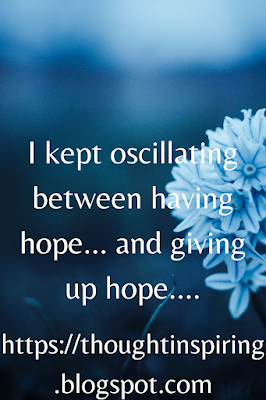 Seven years ago I kept oscillating between having hope... and giving up hope. Constantly. That was the only constant in our lives. Hope! Something unique that we all should try to cling onto in difficult times. Especially difficult times.... it is what will pull us thru the days that we dread....it is what makes us feel more positive in the shadows of darkness...it is the sliver of light that glows enough for us to be able to see a better tomorrow. A brighter tomorrow. Which we know deep down in hearts to be true.  https://thoughtinspiring.blogspot.com