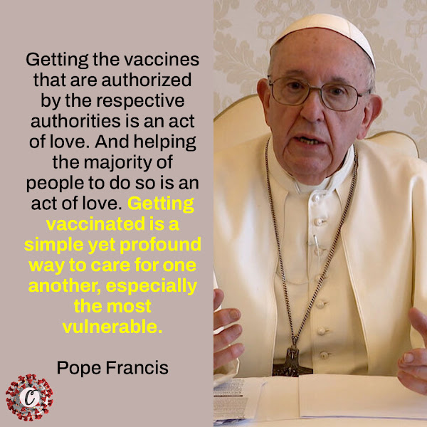 Getting the vaccines that are authorized by the respective authorities is an act of love. And helping the majority of people to do so is an act of love. Getting vaccinated is a simple yet profound way to care for one another, especially the most vulnerable. — Pope Francis