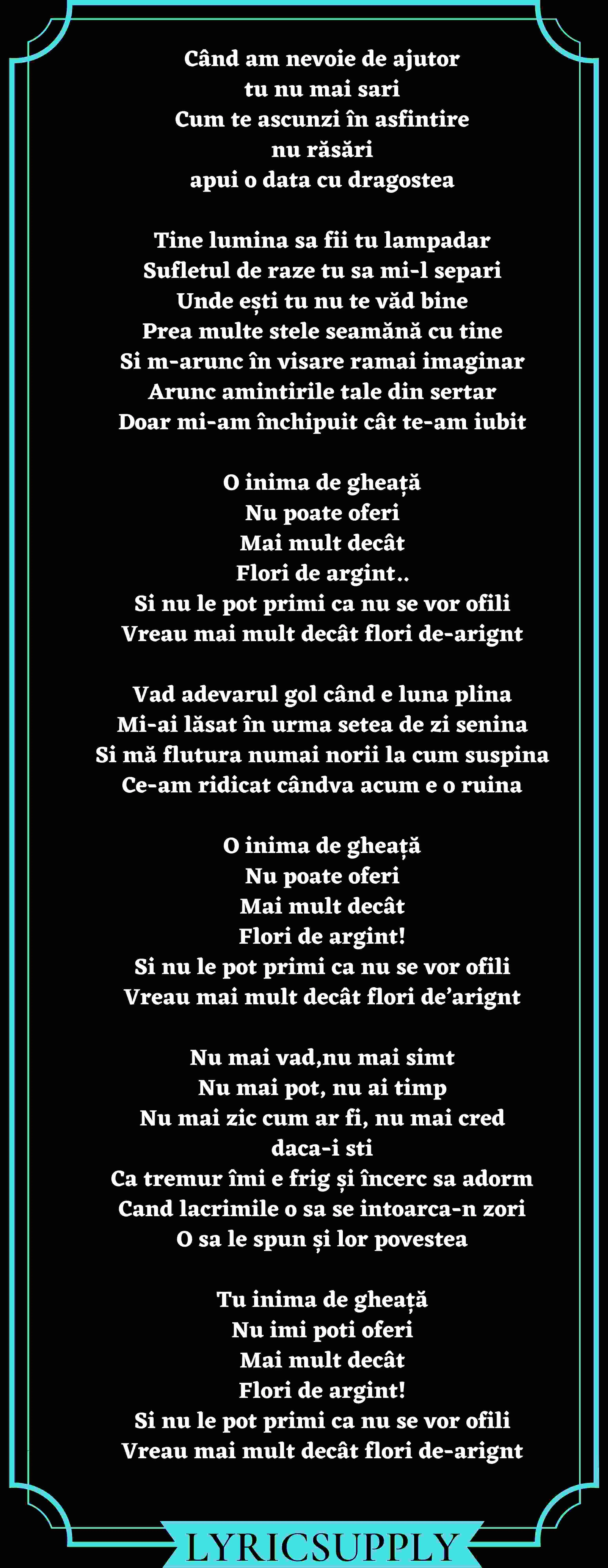 Când am nevoie de ajutor tu nu mai sari Cum te ascunzi în asfintire nu răsări apui o data cu dragostea  Tine lumina sa fii tu lampadar Sufletul de raze tu sa mi-l separi Unde ești tu nu te văd bine Prea multe stele seamănă cu tine Si m-arunc în visare ramai imaginar Arunc amintirile tale din sertar Doar mi-am închipuit cât te-am iubit  O inima de gheață Nu poate oferi Mai mult decât Flori de argint.. Si nu le pot primi ca nu se vor ofili Vreau mai mult decât flori de-arignt  Vad adevarul gol când e luna plina Mi-ai lăsat în urma setea de zi senina Si mă flutura numai norii la cum suspina Ce-am ridicat cândva acum e o ruina  O inima de gheață Nu poate oferi Mai mult decât Flori de argint! Si nu le pot primi ca nu se vor ofili Vreau mai mult decât flori de’arignt  Nu mai vad,nu mai simt Nu mai pot, nu ai timp Nu mai zic cum ar fi, nu mai cred daca-i sti Ca tremur îmi e frig și încerc sa adorm Cand lacrimile o sa se intoarca-n zori O sa le spun și lor povestea  Tu inima de gheață Nu imi poti oferi Mai mult decât Flori de argint! Si nu le pot primi ca nu se vor ofili Vreau mai mult decât flori de-arignt