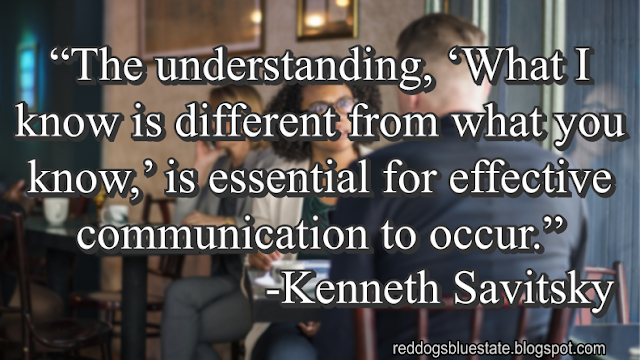 “The understanding, ‘What I know is different from what you know,’ is essential for effective communication to occur.” -Kenneth Savitsky