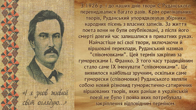 З 1926 р. і до наших днів твори С Руданського перевидавалися багато разів. Крім оригінальних творів, Руданський упорядковував збірники народних пісень з власних записів. За життя поета вони не були опубліковані, а після його смерті довгий час залишалися в приватних руках. Найчастіше всі свої твори, включаючи й віршовані переклади, Руданський називав "співомовками". Цей термін закріпив за гуморесками І. Франко. З того часу традиційним стало саме ІХ іменувати "співомовками". Це виявилося найбільш зручним, оскільки саме гуморески (співомовки) Руданського являли собою новий різновид гумористично-сатиричних віршованих творів, яких раніше в українській поезії не було і поява яких потребувала закріплення відповідним терміном.   "І знову живий я світ оглядаю".