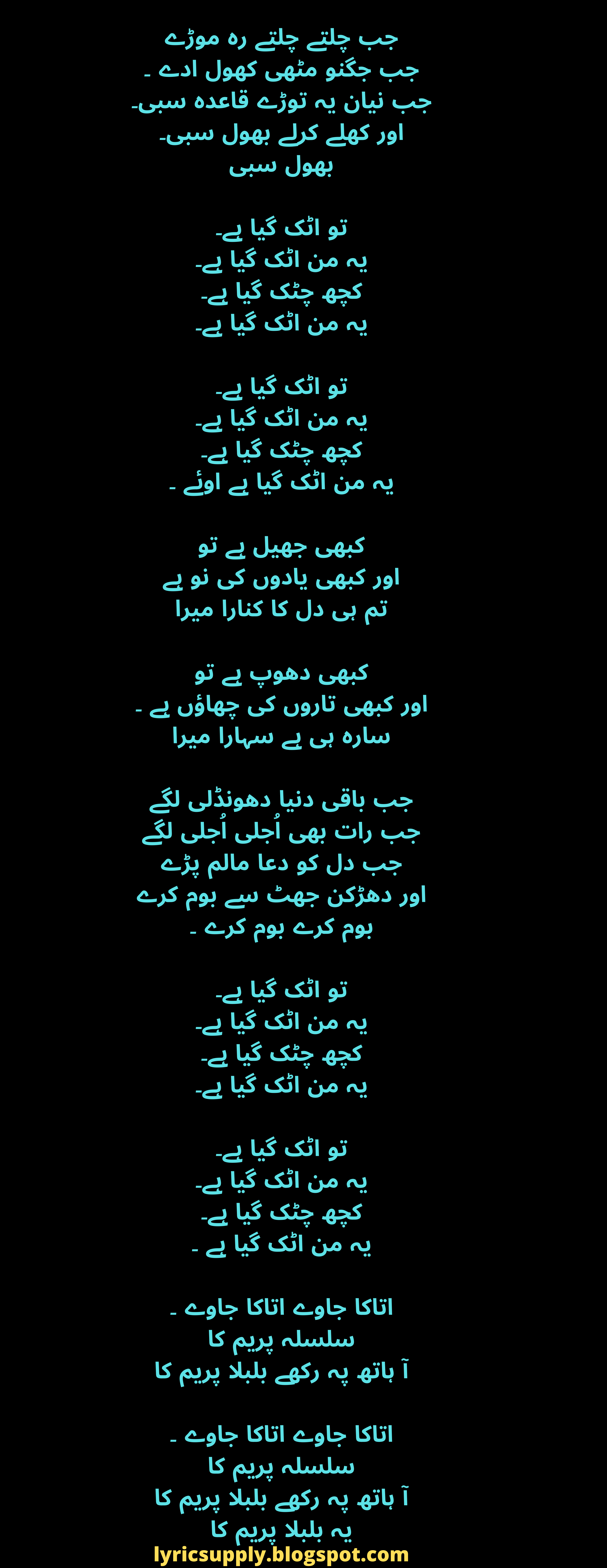 جب چلتے چلتے رہ موڑے جب جگنو مٹھی کھول ادے ۔ جب نیان یہ توڑے قاعدہ سبی۔ اور کھلے کرلے بھول سبی۔ بھول سبی  تو اٹک گیا ہے۔ یہ من اٹک گیا ہے۔ کچھ چٹک گیا ہے۔ یہ من اٹک گیا ہے۔  تو اٹک گیا ہے۔ یہ من اٹک گیا ہے۔ کچھ چٹک گیا ہے۔ یہ من اٹک گیا ہے اوئے ۔  کبھی جھیل ہے تو اور کبھی یادوں کی نو ہے تم ہی دل کا کنارا میرا  کبھی دھوپ ہے تو اور کبھی تاروں کی چھاؤں ہے ۔ سارہ ہی ہے سہارا میرا  جب باقی دنیا دھونڈلی لگے جب رات بھی اُجلی اُجلی لگے جب دل کو دعا مالم پڑے اور دھڑکن جھٹ سے بوم کرے بوم کرے بوم کرے ۔  تو اٹک گیا ہے۔ یہ من اٹک گیا ہے۔ کچھ چٹک گیا ہے۔ یہ من اٹک گیا ہے۔  تو اٹک گیا ہے۔ یہ من اٹک گیا ہے۔ کچھ چٹک گیا ہے۔ یہ من اٹک گیا ہے ۔  اتاکا جاوے اتاکا جاوے ۔ سلسلہ پریم کا آ ہاتھ پہ رکھے بلبلا پریم کا  اتاکا جاوے اتاکا جاوے ۔ سلسلہ پریم کا آ ہاتھ پہ رکھے بلبلا پریم کا یہ بلبلا پریم کا