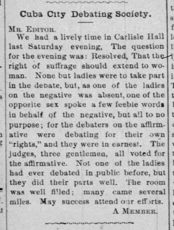 "We had a lively time in Carlisle Hall* last Saturday evening, The question for the evening was: Resolved, That the right of suffrage should extend to woman. None but ladies were to take part in the debate, but, as one of the ladies on the negative was absent, one of the opposite sex spoke a few feeble words in behalf of the negative, but all to no purpose; for the debaters on the affirmative were debating for their own “rights,” and they were in earnest. The judges, three gentlemen, all voted for the affirmative. Not one of the ladies had ever debated in public before, but they did their parts well. The room was well filled; many came several miles. May success attend our efforts.  A MEMBER"