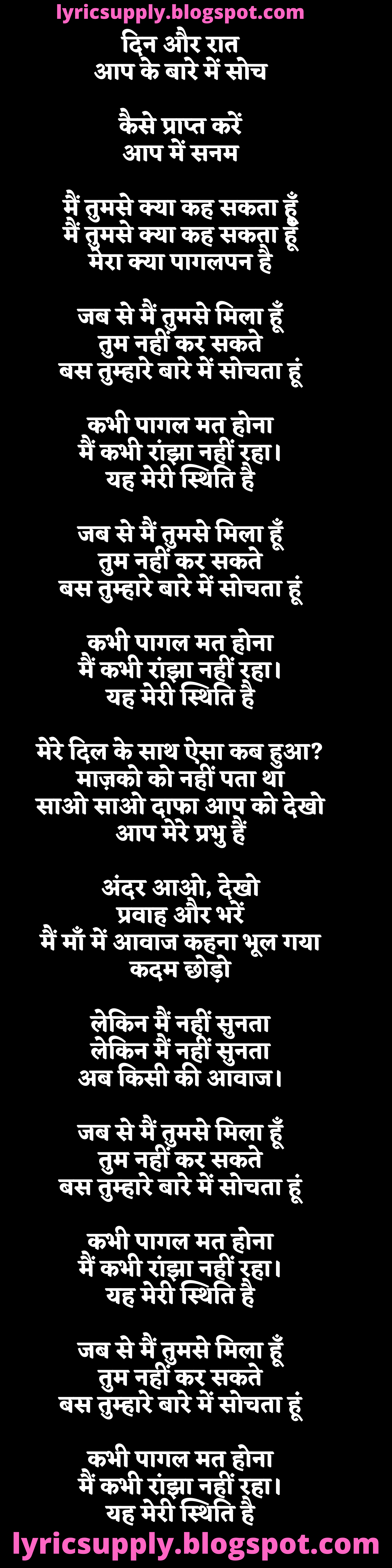 दिन और रात आप के बारे में सोच  कैसे प्राप्त करें आप में सनम  मैं तुमसे क्या कह सकता हूँ मैं तुमसे क्या कह सकता हूँ मेरा क्या पागलपन है  जब से मैं तुमसे मिला हूँ तुम नहीं कर सकते बस तुम्हारे बारे में सोचता हूं  कभी पागल मत होना मैं कभी रांझा नहीं रहा। यह मेरी स्थिति है  जब से मैं तुमसे मिला हूँ तुम नहीं कर सकते बस तुम्हारे बारे में सोचता हूं  कभी पागल मत होना मैं कभी रांझा नहीं रहा। यह मेरी स्थिति है  मेरे दिल के साथ ऐसा कब हुआ? माज़को को नहीं पता था साओ साओ दाफा आप को देखो आप मेरे प्रभु हैं  अंदर आओ, देखो प्रवाह और भरें मैं माँ में आवाज कहना भूल गया कदम छोड़ो  लेकिन मैं नहीं सुनता लेकिन मैं नहीं सुनता अब किसी की आवाज।  जब से मैं तुमसे मिला हूँ तुम नहीं कर सकते बस तुम्हारे बारे में सोचता हूं  कभी पागल मत होना मैं कभी रांझा नहीं रहा। यह मेरी स्थिति है  जब से मैं तुमसे मिला हूँ तुम नहीं कर सकते बस तुम्हारे बारे में सोचता हूं  कभी पागल मत होना मैं कभी रांझा नहीं रहा। यह मेरी स्थिति है