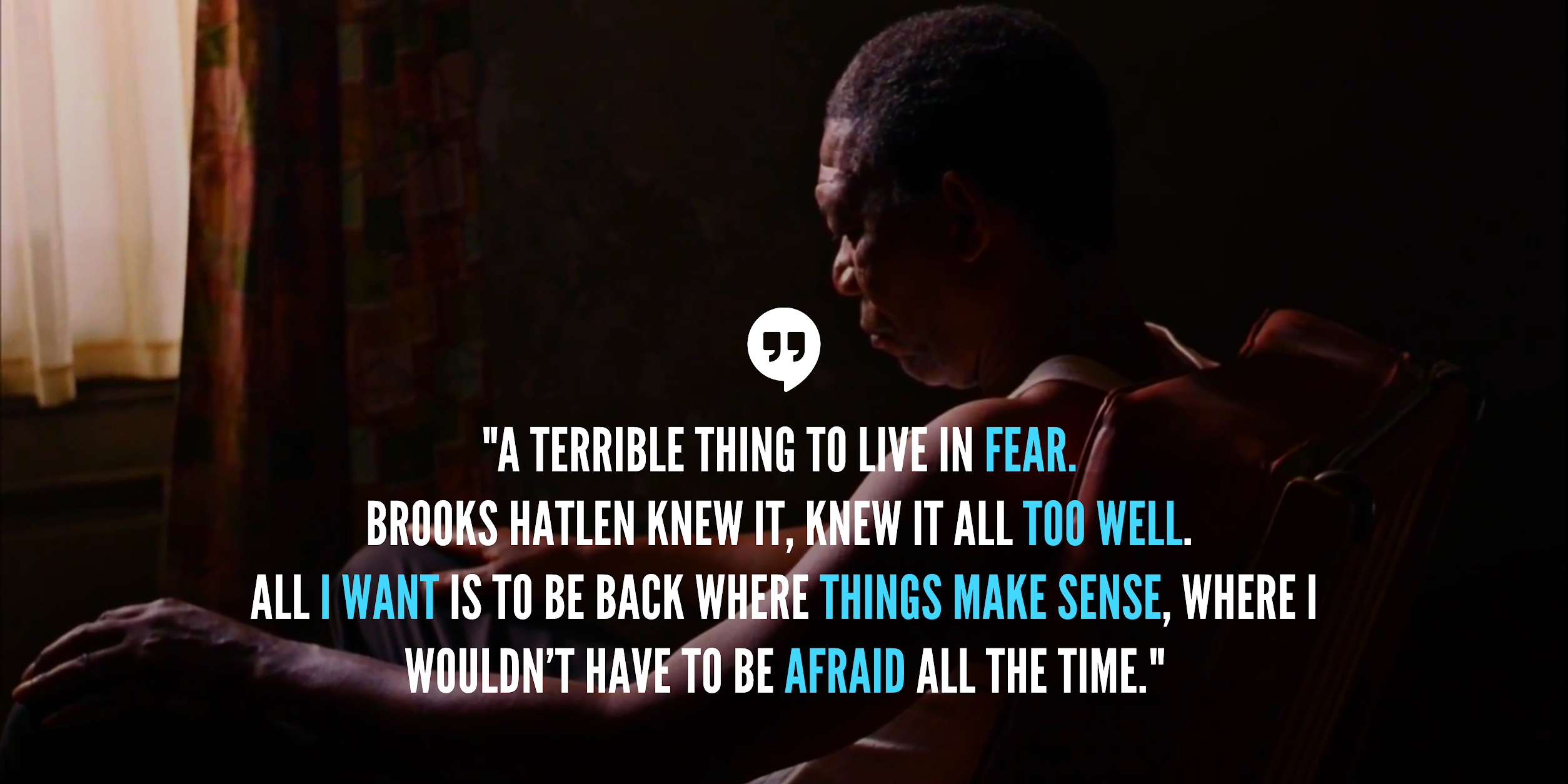 "A terrible thing to live in fear. Brooks Hatlen knew it, knew it all too well. All I want is to be back where things make sense, where I wouldn’t have to be afraid all the time." - Red