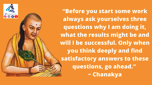 “Before you start some work always ask yourselves three questions why I am doing it, what the results might be and will I be successful. Only when you think deeply and find satisfactory answers to these questions, go ahead.” ~ Chanakya