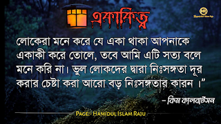 ছবি সহ একাকিত্ব সম্পর্কিত বিখ্যাত ব্যাক্তিদের উক্তি যা আপনাকে সঠিক পথে পরিচালিত করবে।  ভূমিকাঃ- মানুষ আশরাফুল মাখলুকাত অর্থাৎ সৃষ্টির সেরা জীব হিসেবে মানুষ দলবদ্ধভাবে বসবাস করে আসছে, মানুষ কেনো কোনো জীবও একাকীত্ব বাস করতে পারে না, তাই সৃষ্টিগত ভাবে মহান আল্লাহ সুবহানা তায়ালা মানুষকে একসঙ্গে থাকার জন্য একে অপরের শরণাপন্ন করে দিয়েছেন। আজকের ব্লগটি হলো, একাকিত্ব নিয়ে বিখ্যাত ব্যাক্তিদের উক্তি সমুহ পেশ করেছি, একাকিত্ব কখন মানুষ অনুভব করে? আশে পাশে অনেক বন্ধু, বান্ধব,ভাই, বোন এবং প্রতিবেশী আছে , তারপরেও মানুষ একাকিত্ব অনুভব করে তাই না? সবকিছু থাকার পরও মানুষ একাকিত্ব ফিল করার একমাত্র কারণ হলো তাহার প্রিয় একজন মানুষ , যাকে সে সবচাইতে বেশি মূল্যায়ন করেও অকারণে হারিয়ে অজানা পথের দিকে, অপেক্ষায় থাকা সেই একাকিত্ব মানুষটি বিরহের যন্ত্রনায় পুড়ে ছাড়খার হয়ে যায় নিমিষে,  হৃদয় লেলিহান শেখায় জ্বলজ্বল করে দহন হচ্ছে , তবুও প্রতিক্ষা পুড়াবে না,  ভাবনাটা অসম্পূর্ণ থেকে যাবে , ধীরে ধীরে একাকিত্বটাকে সঙ্গী হিসেবে গ্রহন করে নেয় সেই অবহেলিত মানুষটি। অতঃপর "একা থাকার অনুভূতি" বেড়ে যায়। মোটকথাঃ- “সবচেয়ে খারাপ একাকিত্ব হলো নিজেকেও ভালো না লাগা” আজ আমি একাকিত্ব সম্পর্কিত বিখ্যাত উক্তি গুলো সুন্দর করে লিপিবদ্ধ করেছি, আশা করি,  একাকিত্ব  নিয়ে উক্তি গুলো খানিকক্ষন মনোযোগ সহকারে পড়বেন।  একাকীত্ব নিয়ে বিখ্যাত ব্যক্তিদের উক্তি | একাকীত্ব নিয়ে বিখ্যাত ব্যক্তিদের বাণী |  একাকিত্ব নিয়ে বিখ্যাত ব্যাক্তিদের উপদেশ | একাকীত্ব নিয়ে উক্তি | একাকীত্ব নিয়ে কিছু উক্তি | একাকীত্ব সম্পর্কিত উক্তি। একাকীত্ব জীবন নিয়ে উক্তি|  একাকীত্ব নিয়ে কথা | একাকীত্ব নিয়ে পোস্ট | ekakitto niye ukti | একাকিত্ব নিয়ে স্ট্যাটাস |  একা থাকার অনুভুতি |  একাকিত্ব জীবন সম্পর্কিত উক্তি। একাকীত্ব নিয়ে হুমায়ূন আহমেদের উক্তি | একাকিত্ব জীবন সম্পর্কিত বিখ্যাত ব্যাক্তিদের উক্তি যা  উপসংহারঃ- “সবচেয়ে খারাপ একাকিত্ব হলো নিজেকেও ভালো না লাগা”  প্রকৃতপক্ষে, যখন মনের ভেতর আনন্দ থাকে না , তখন সবকিছু অর্থহীন মনে হয় ।  এতক্ষণ একাকিত্ব সম্পর্কে বিখ্যাত উক্তি গুলো পড়েছেন , নিম্নে বর্ণিত বিখ্যাত ব্যাক্তিদের উক্তি গুলো পড়ে আসার অনুরোধ করা হলো।