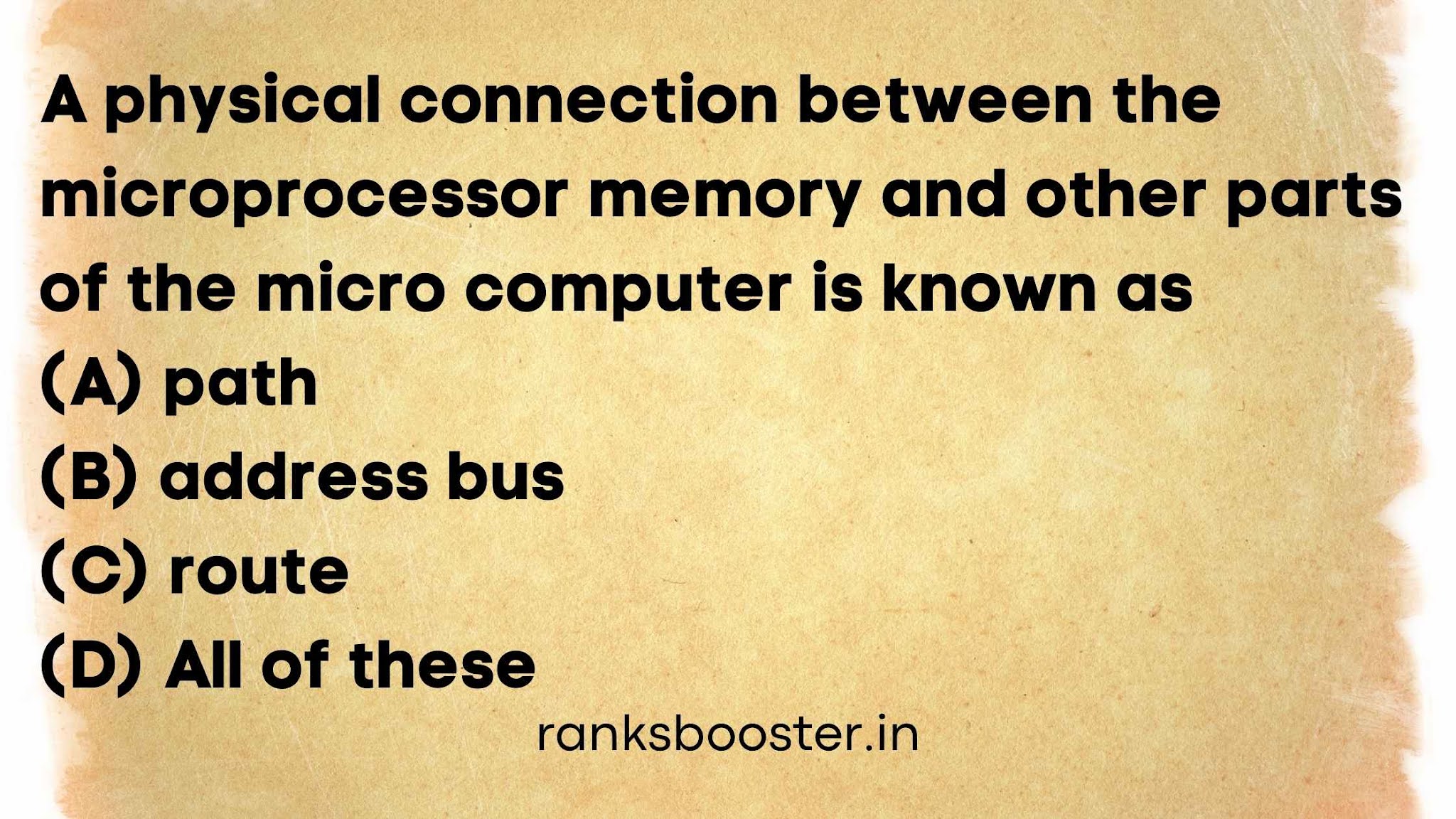 A physical connection between the microprocessor memory and other parts of the micro computer is known as (A) path (B) address bus (C) route (D) All of these