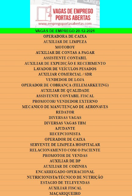 OPERADORA DE CAIXA, AUXILIAR DE LIMPEZA, MOTOBOY, AUXILIAR DE CONTAS A PAGAR, ASSISTENTE CONTABIL, AUXILIAR DE EXPEDIÇÃO E RECEBIMENTO, LAVADOR DE VEÍCULOS PESADOS, AUXILIAR COMERCIAL / SDR, VENDEDOR DE LOJA, OPERADOR DE COBRANÇA (TELEMARKETING), AUXILIAR DE QUALIDADE, ASSISTENTE CONTABIL FISCAL, PROMOTOR/ VENDEDOR EXTERNO, MECANICO DE MANUTENÇAO DE AERONAVES, REDATOR, DIVERSAS VAGAS, DIVERSAS VAGAS TBM, AJUDANTE, RECEPCIONISTA, OPERADOR DE CAIXA, SERVENTE DE LIMPEZA HOSPITALAR, RELACIONAMENTO COM O PACIENTE, PROMOTOR DE VENDAS, AUXILIAR DE DP, AUXILIAR DE COZINHA, ENCARREGADO OPERACIONAL, NUTRICIONISTA/TÉCNICO DE NUTRIÇÃO, ESTAGIO DE TELEVENDAS, AUXILIAR FISCAL, MAÇARIQUEIRO,