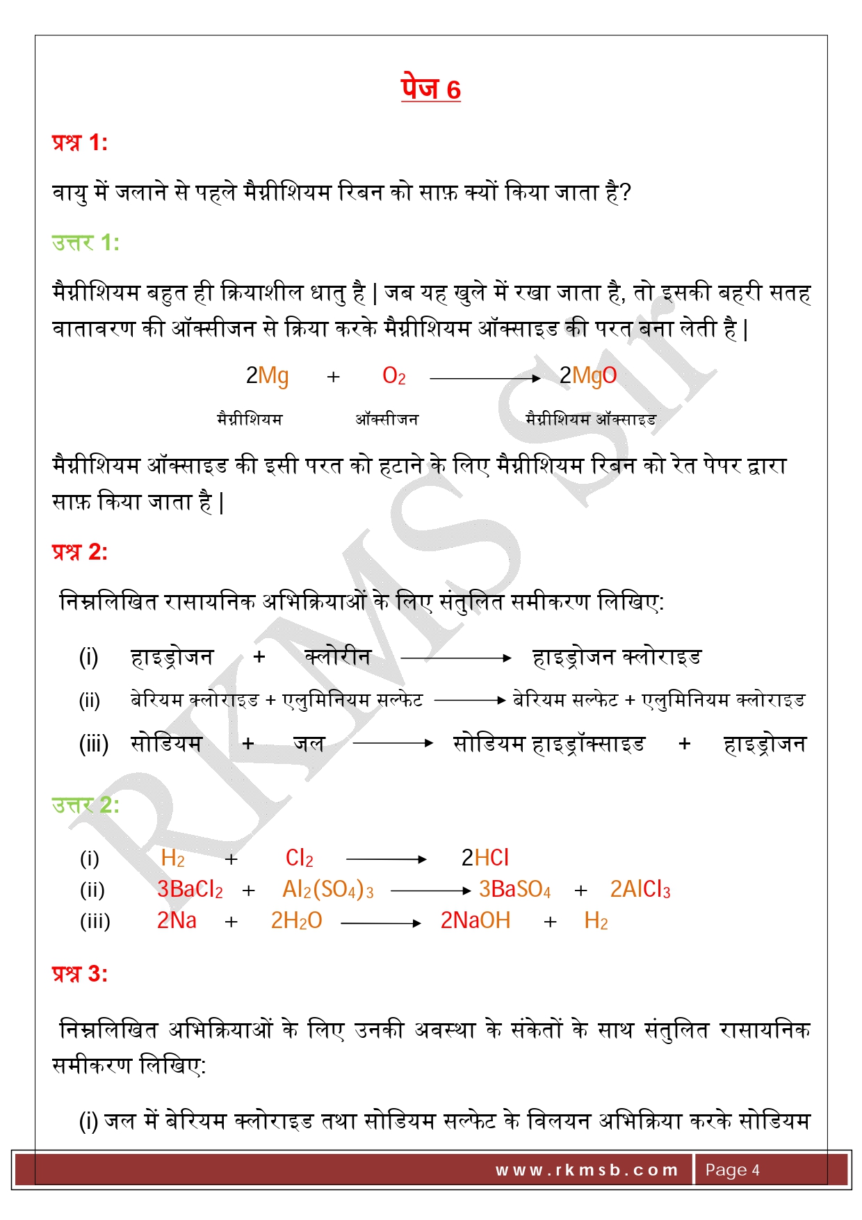 पेज 6 प्रश्न 1:   वायु में जलाने से पहले मैग्नीशियम रिबन को साफ़ क्यों किया जाता है? उत्तर 1:  मैग्नीशियम बहुत ही क्रियाशील धातु है | जब यह खुले में रखा जाता है, तो इसकी बहरी सतह वातावरण की ऑक्सीजन से क्रिया करके मैग्नीशियम ऑक्साइड की परत बना लेती है | 2Mg       +        O2                              2MgO   मैग्नीशियम               ऑक्सीजन                      मैग्नीशियम ऑक्साइड मैग्नीशियम ऑक्साइड की इसी परत को हटाने के लिए मैग्नीशियम रिबन को रेत पेपर द्वारा साफ़ किया जाता है | प्रश्न 2:   निम्नलिखित रासायनिक अभिक्रियाओं के लिए संतुलित समीकरण लिखिए: (i)	हाइड्रोजन      +      क्लोरीन                         हाइड्रोजन क्लोराइड (ii)	बेरियम क्लोराइड + एलुमिनियम सल्फेट                बेरियम सल्फेट + एलुमिनियम क्लोराइड (iii)	सोडियम      +      जल                    सोडियम हाइड्रॉक्साइड     +     हाइड्रोजन उत्तर 2: (i)	           H2         +         Cl2                             2HCl (ii)	3BaCl2     +     Al2(SO4)3                               3BaSO4    +    2AlCl3 (iii)	2Na     +      2H2O                       2NaOH      +     H2 प्रश्न 3:   निम्नलिखित अभिक्रियाओं के लिए उनकी अवस्था के संकेतों के साथ संतुलित रासायनिक समीकरण लिखिए: (i)	जल में बेरियम क्लोराइड तथा सोडियम सल्फेट के विलयन अभिक्रिया करके सोडियम क्लोराइड का विलयन तथा बेरियम सल्फेट का अवक्षेप बनाते हैं | (ii)	सोडियम हाइड्रॉक्साइड का विल्टन (जल में) हाइड्रोक्लोरिक अम्ल के विलयन (जल में) से अभिक्रिया करके सोडियम क्लोराइड का विलयन तथा जल बनाते हैं | उत्तर 3: (i)	        BaCl2(aq)  +   Na2SO4(aq)                           BaSO4(s)    +    2NaCl(aq) (ii)	NaOH(aq)    +    HCl(aq)                       NaCl(aq)    +    H2O(l)