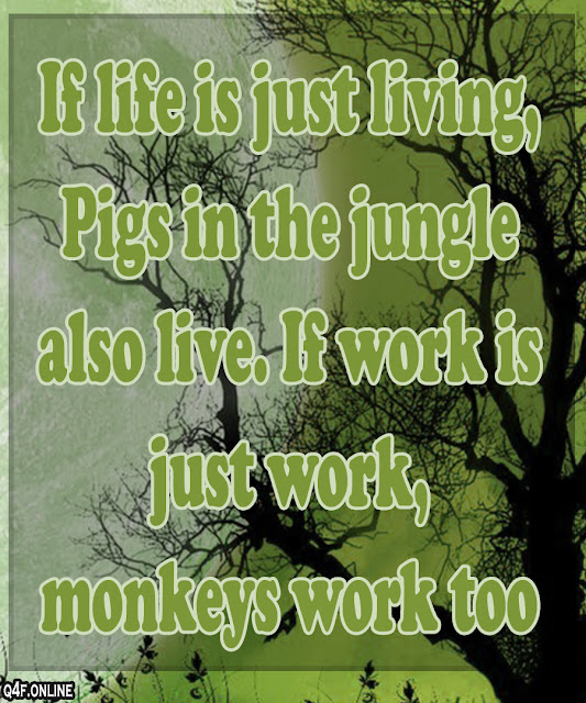 If life is just living,  Pigs in the jungle also live. If work is just work,  monkeys work too