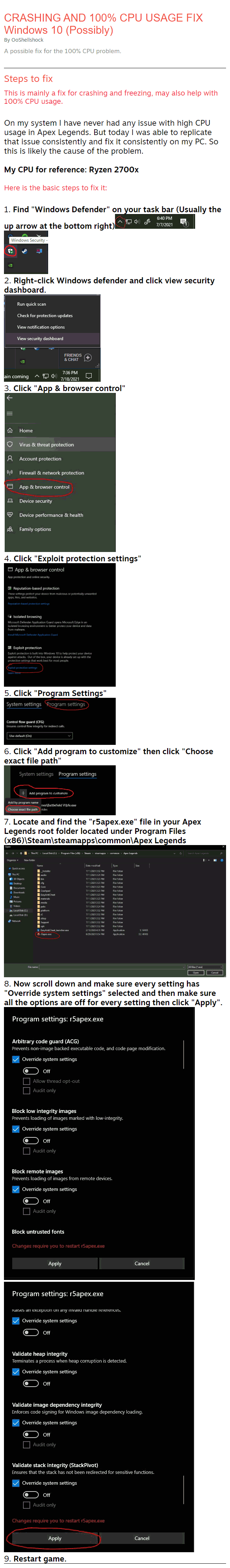 CRASHING AND 100% CPU USAGE FIX Windows 10 (Possibly) By OoShellshock A possible fix for the 100% CPU problem. Steps to fix This is mainly a fix for crashing and freezing, may also help with 100% CPU usage.  On my system I have never had any issue with high CPU usage in Apex Legends. But today I was able to replicate that issue consistently and fix it consistently on my PC. So this is likely the cause of the problem.  My CPU for reference: Ryzen 2700x  Here is the basic steps to fix it:  1. Find "Windows Defender" on your task bar (Usually the up arrow at the bottom right)  2. Right-click Windows defender and click view security dashboard.  3. Click "App & browser control"  4. Click "Exploit protection settings"  5. Click "Program Settings"  6. Click "Add program to customize" then click "Choose exact file path"  7. Locate and find the "r5apex.exe" file in your Apex Legends root folder located under Program Files (x86)\Steam\steamapps\common\Apex Legends  8. Now scroll down and make sure every setting has "Override system settings" selected and then make sure all the options are off for every setting then click "Apply".   9. Restart game.