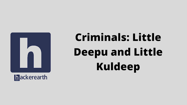 HackerEarth Criminals: Little Deepu and Little Kuldeep problem solution in java python c++ c and javascript programming with practical program code example and explanation