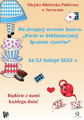 Tło kremowe, od lewej kolorowa grafika przedstawiająca kolejno, od góry do dołu strony, rysunki: dziewczynki zaprezentowanej od pasa w dół, ubranej w niebieską spódnicę z nałożonym na nią fartuszkiem w biało niebieskie romby; trzy filiżanki - jedna na drugiej: biała w różowe kropki, biała w niebieskie paski, biała w różowe romby, obok której leży brązowy kapelusz. Nieco dalej, bliżej środka, karta do gry odwrócona awersem do góry. Na dole po prawej stronie rysunek czerwonego czajnika, nalewającego napój do dwóch filiżanek. Tekst: Miejska Biblioteka Publiczna w Jaworznie, Po drugiej stronie lustra. Ferie w bibliotecznej krainie czarów. 14-25 lutego. Bądźcie razem z nami każdego dnia. Na dole plakatu na białym tle logo MBP w Jaworznie oraz logo miasta.