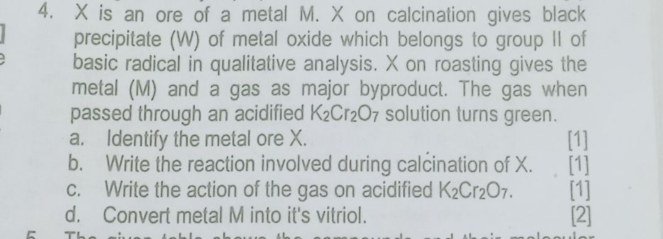 X is an ore of a metal M. X on calcination gives black precipitate (W) of metal oxide which belongs to group II of basic radical in qualitative analysis. X on roasting gives the metal (M) and gas as major byproducts. The gas when passed through an acidified K<sub>2</sub>Cr<sub>2<sub>O<sub>7</sub> solution turns green.