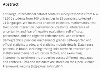 This large, international dataset contains survey responses from N = 12,570 students from 100 universities in 35 countries, collected in 21 languages. We measured anxieties (statistics, mathematics, test, trait, social interaction, performance, creativity, intolerance of uncertainty, and fear of negative evaluation), self-efficacy, persistence, and the cognitive reflection test, and collected demographics, previous mathematics grades, self-reported and official statistics grades, and statistics module details. Data reuse potential is broad, including testing links between anxieties and statistics/mathematics education factors, and examining instruments’ psychometric properties across different languages and contexts. Note that the pre-registration can be found here: https://osf.io/xs5wf.