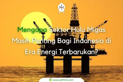 Penjelasan Lengkap Mengapa Sektor Hulu Migas Masih Penting Bagi Indonesia di Era Energi Terbarukan?