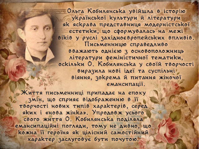 Ольга Кобилянська увійшла в історію української культури й літератури як яскрава представниця модерністської естетики, що сформувалась на межі віків у руслі західноєвропейських впливів. Письменницю справедливо вважають однією з основоположниць літератури феміністичної тематики, оскільки О. Кобилянська у своїй творчості виразила нові ідеї та суспільні віяння, зокрема й питання жіночої емансипації. Життя письменниці припадає на епоху змін, що сприяє відображенню в її творчості нових типів характерів, серед яких і «нова жінка». Упродовж усього свого життя О. Кобилянська поділяла  емансипаційні погляди, тому не дивно, що кожна її героїня як цілісний самостійний характер заслуговує бути почутою.