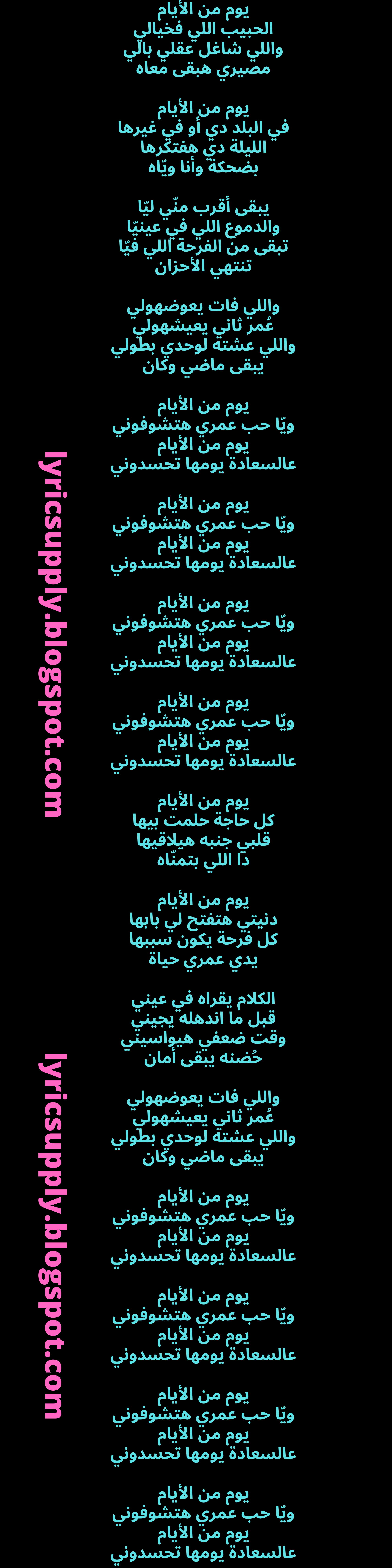 يوم من الأيام الحبيب اللي فخيالي واللي شاغل عقلي بالي مصيري هبقى معاه  يوم من الأيام في البلد دي أو في غيرها الليلة دي هفتكرها بضحكة وأنا ويّاه  يبقى أقرب منّي ليّا والدموع اللي في عينيّا تبقى من الفرحة اللي فيّا تنتهي الأحزان  واللي فات يعوضهولي عُمر ثاني يعيشهولي واللي عشته لوحدي بطولي يبقى ماضي وكان  يوم من الأيام ويّا حب عمري هتشوفوني يوم من الأيام عالسعادة يومها تحسدوني  يوم من الأيام ويّا حب عمري هتشوفوني يوم من الأيام عالسعادة يومها تحسدوني  يوم من الأيام ويّا حب عمري هتشوفوني يوم من الأيام عالسعادة يومها تحسدوني  يوم من الأيام ويّا حب عمري هتشوفوني يوم من الأيام عالسعادة يومها تحسدوني  يوم من الأيام كل حاجة حلمت بيها قلبي جنبه هيلاقيها دا اللي بتمنّاه  يوم من الأيام دنيتي هتفتح لي بابها كل فرحة يكون سببها يدي عمري حياة  الكلام يقراه في عيني قبل ما اندهله يجيني وقت ضعفي هيواسيني حُضنه يبقى أمان  واللي فات يعوضهولي عُمر ثاني يعيشهولي واللي عشته لوحدي بطولي يبقى ماضي وكان  يوم من الأيام ويّا حب عمري هتشوفوني يوم من الأيام عالسعادة يومها تحسدوني  يوم من الأيام ويّا حب عمري هتشوفوني يوم من الأيام عالسعادة يومها تحسدوني  يوم من الأيام ويّا حب عمري هتشوفوني يوم من الأيام عالسعادة يومها تحسدوني  يوم من الأيام ويّا حب عمري هتشوفوني يوم من الأيام عالسعادة يومها تحسدوني