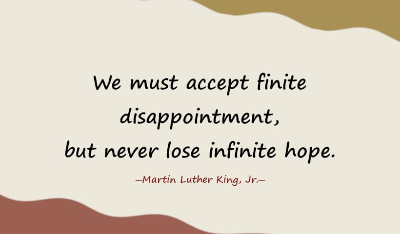 We must accept finite disappointment, but never lose infinite hope. ― Martin Luther King, Jr.