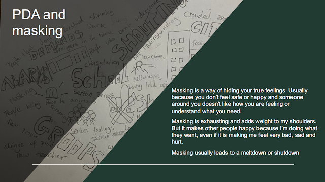 SLIDE 4:  PDA and masking. Masking is a way of hiding your true feelings. Usually because you don’t feel safe or happy and someone around you doesn’t like how you are feeling or understand what you need. Masking is exhausting and adds weight to my shoulders. But it makes other people happy because I’m doing what they want, even if it is making me feel very bad, sad and hurt. Masking usually leads to a meltdown.