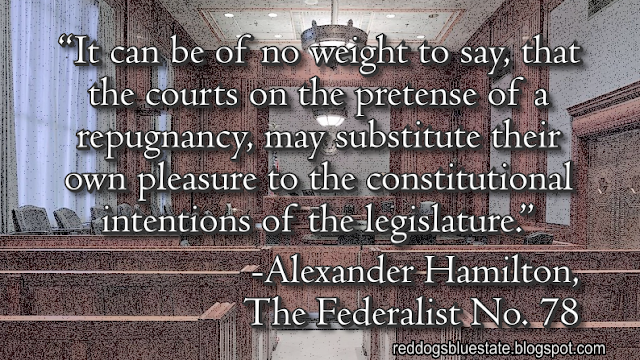 “It can be of no weight to say, that the courts on the pretense of a repugnancy, may substitute their own pleasure to the constitutional intentions of the legislature.” -Alexander Hamilton, The Federalist No. 78