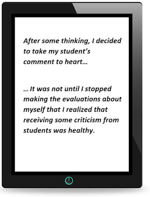 After some thinking, I decided to take my student’s comment to heart. It was not until I stopped making the evaluations about myself that I realized that receiving some criticism from students was healthy.