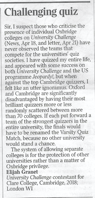 CHALLENGING QUIZ Sir, I suspect those who criticise the presence of individual Oxbridge colleges on University Challenge (News, Apr 18, and letter, Apr 21) have never observed the teams that compete for the universities’ quiz societies. I have quizzed my entire life, and appeared with some success on both University Challenge and the US programme Jeopardy!, but when against the top Cambridge quizzers, I felt like an utter ignoramus. Oxford and Cambridge are significantly disadvantaged by having their most brilliant quizzers more or less randomly scattered between more than 70 colleges. If each put forward a team of the strongest quizzers in the entire university, the finals would have to be renamed the Varsity Quiz Match, because no other university would stand a chance.  The system of allowing separate colleges is for the protection of other universities rather than a matter of Oxbridge privilege. Elijah Granet University Challenge contestant for Clare College, Cambridge, 2018; London W1