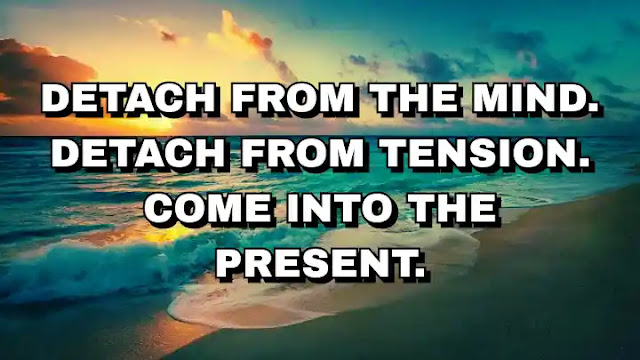 Detach from the mind. Detach from tension. Come into the present.